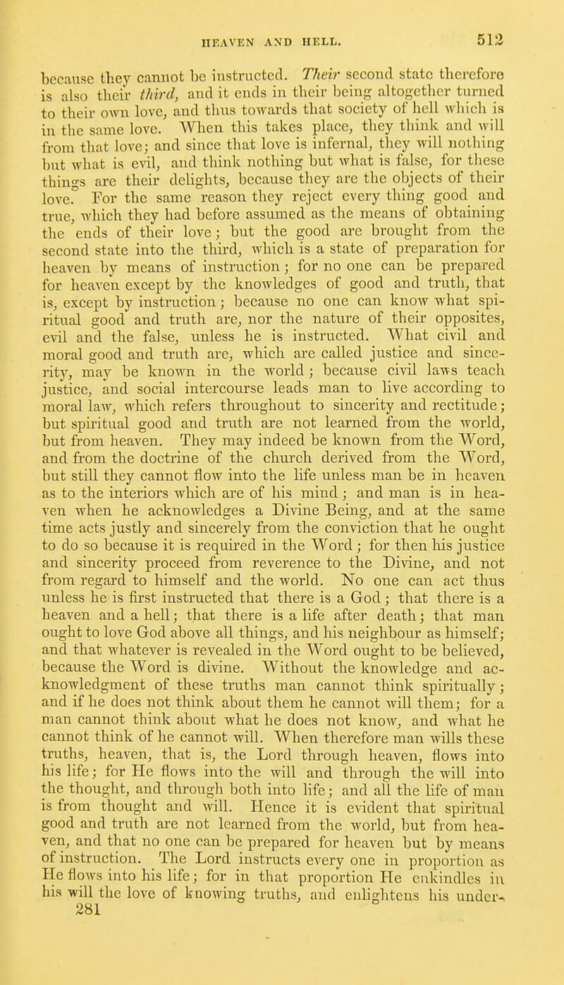 513 because they cannot be instructed. Theh' second state therefore is also their third, and it ends in their being altogether turned to their own lovCj and thus towai'ds that society of hell which is in the same love. When this takes place, they think and will from that love; and since that love is infernal, they will nothing but what is and think nothing but what is false, for these things are their deUghts, because they are the objects of their love.'' For the same reason they reject every thing good and true, which they had before assumed as the means of obtaining the ends of their love; but the good are brought from the second state into the third, which is a state of preparation for heaven by means of instruction; for no one can be prepared for heaven except by the knowledges of good and truth, that is, except by instruction; because no one can know what spi- ritual good and truth are, nor the nature of their opposites, evil and the false, unless he is instructed. What civil and moral good and truth are, which are called justice and since- rity, may be known in the world ; because civil laws teach justice, and social intercourse leads man to live according to moral law, which refers throughout to sincerity and rectitude; but spiritual good and truth are not learned from the world, but from heaven. They may indeed be known fi-om the Word, and from the doctrine of the church derived from the Word, but stiU they cannot flow into the life unless man be in heaven as to the interiors which are of his mind ; and man is in hea- ven when he acknowledges a Divine Being, and at the same time acts justly and sincerely from the conviction that he ought to do so because it is reqvured in the Word ; for then liis justice and sincerity proceed from reverence to the Divine, and not from regard to himself and the world. No one can act thus unless he is first instructed that there is a God; that there is a heaven and a hell; that there is a life after death; that man ought to love God above all things, and his neighbour as himself; and that whatever is revealed in the Word ought to be believed, because the Word is di\'ine. Without the knowledge and ac- knowledgment of these truths man cannot think spiritually; and if he does not think about them he cannot wiU them; for a man cannot think about what he does not know, and what he cannot think of he cannot will. When therefore man wills these truths, heaven, that is, the Lord through heaven, flows into his life; for He flows into the will and through the will into the thought, and through both into life; and all the life of man is from thought and will. Hence it is evident that spiritual good and truth are not learned from the world, but from hea- ven, and that no one can be prepared for heaven but by means of instruction. The Lord instructs every one in proportion as He flows into his life; for in that proportion He enkindles in his will the love of knowing truths, and enlightens his under-