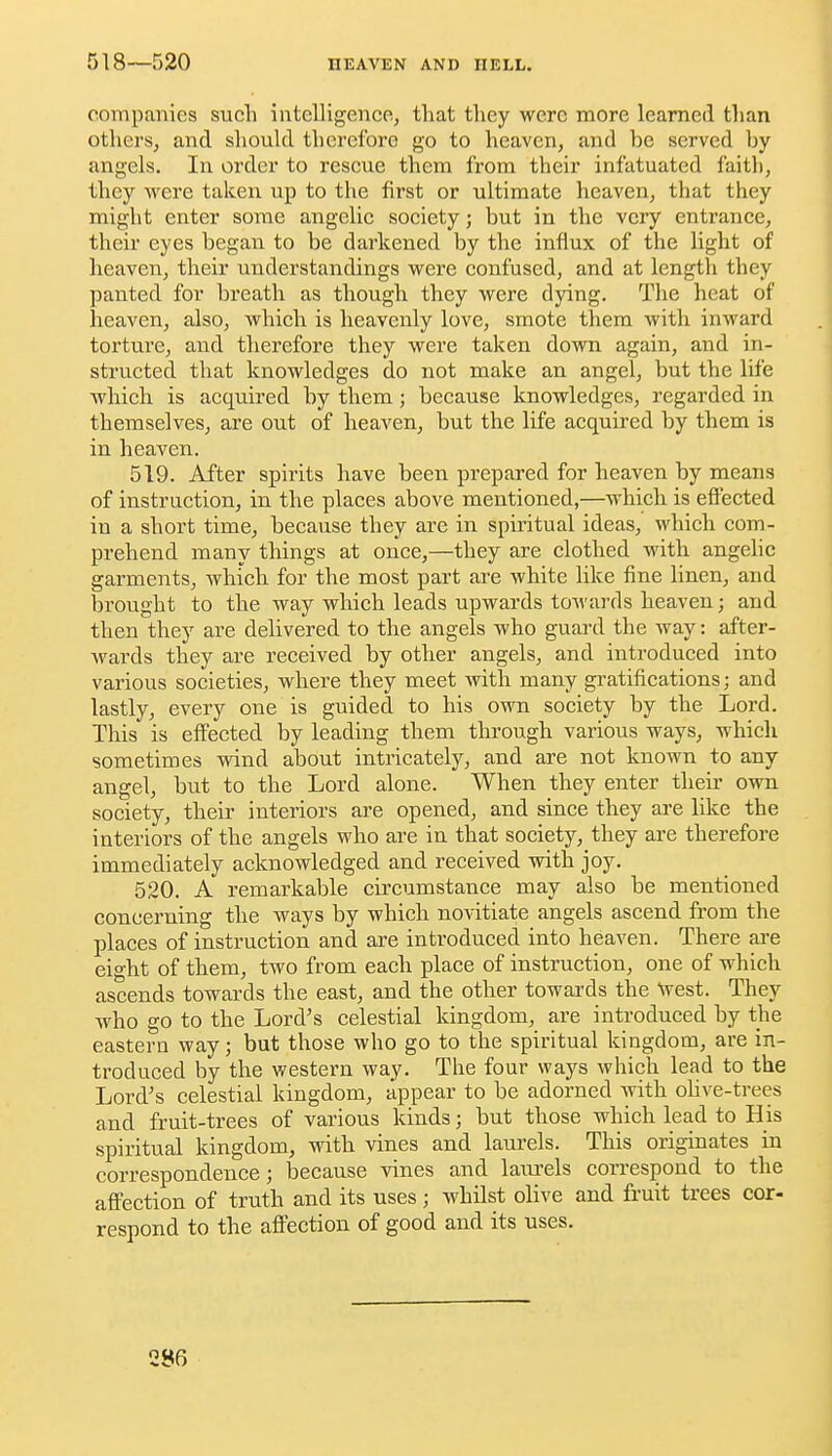 518—520 companies sucli intclUgence, that they were more learned tlian others, and shoukl therefore go to heaven, and be served by angels. In order to rescue them from their infatuated faith, they were taken up to the first or ultimate heaven, that they might enter some angelic society; but in the very entrance, their eyes began to be darkened by the influx of the light of heaven, their understandings were confused, and at length they panted for breath as though they were dying. The heat of heaven, also, which is heavenly love, smote them with inward torture, and therefore they were taken down again, and in- structed that knowledges do not make an angel, but the life which is acquired by them; because knowledges, regarded in themselves, are out of heaven, but the life acquired by them is in heaven. 519. After spirits have been prepared for heaven by means of instruction, in the places above mentioned,—which is effected in a short time, because they arc in spiritual ideas, which com- prehend many things at once,—they are clothed with angelic garments, which for the most part are white like fine linen, and brought to the way which leads upwards towards heaven; and then they are delivered to the angels who guard the way: after- wards they are received by other angels, and introduced into various societies, whei'e they meet with many gratifications; and lastly, every one is guided to his own society by the Lord. This is effected by leading them through various ways, which sometimes wind about intricately, and are not known to any angel, but to the Lord alone. When they enter their own society, their interiors are opened, and since they are like the interiors of the angels who are in that society, they are therefore immediately acknowledged and received with joy. 520. A remarkable circumstance may also be mentioned concerning the ways by which novitiate angels ascend from the places of instruction and are introduced into heaven. There are eight of them, two from each place of instruction, one of which ascends towards the east, and the other towards the West. They who go to the Lord's celestial kingdom, are introduced by the eastern way; but those who go to the spiritual kingdom, are in- troduced by the western way. The four ways which lead to the Lord's celestial kingdom, appear to be adorned with ohve-trees and fruit-trees of various kinds; but those which lead to His spiritual kingdom, with vines and laurels. This originates in correspondence; because vines and laiu-els correspond to the affection of truth and its uses; whilst olive and fruit trees cor- respond to the affection of good and its uses.