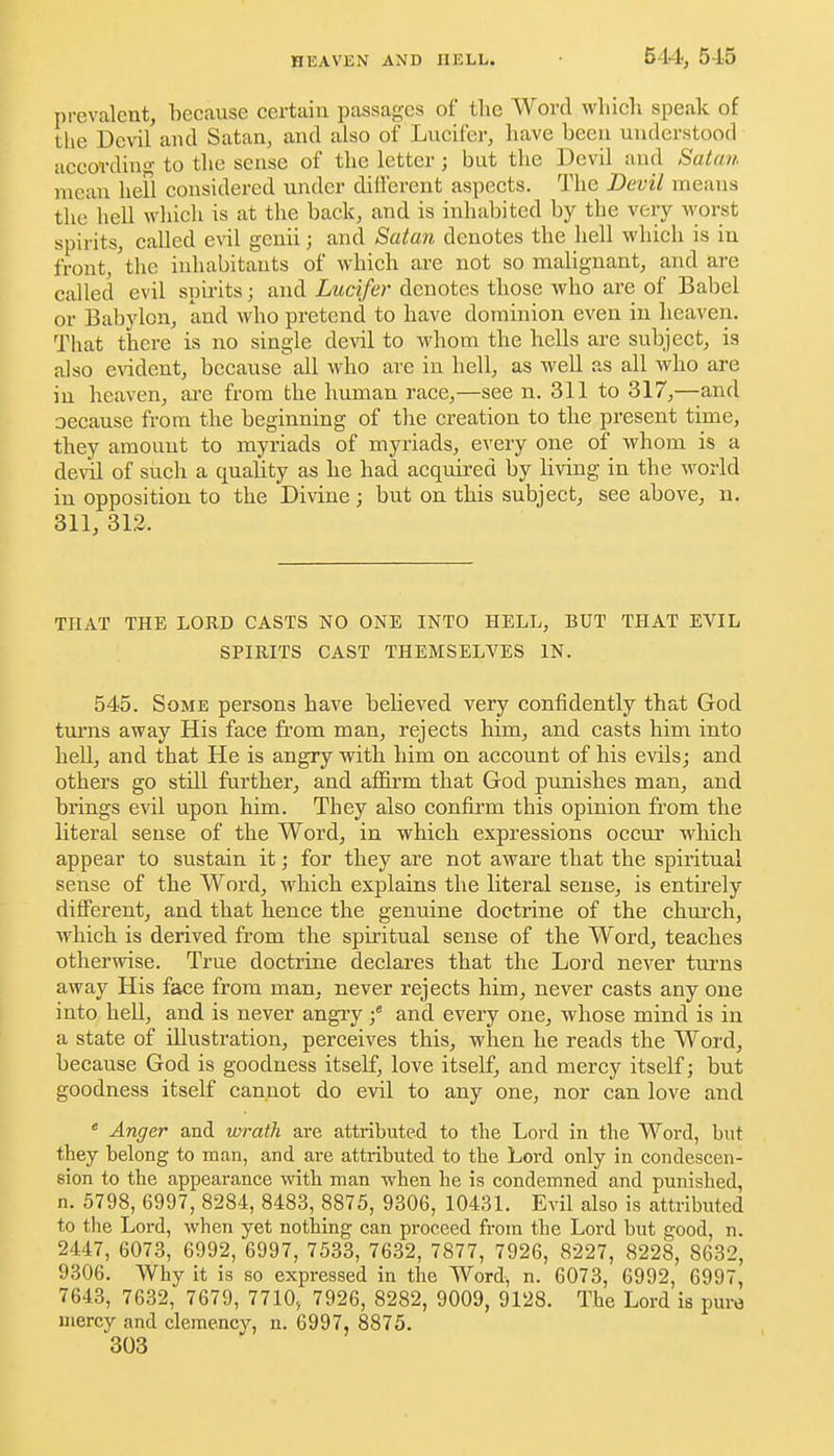 prevalent, becanse certain passages of the Word which speak of the Devil and Satan, and also of Lucifer, have been understood according to tlie sense of the letter ; but the Devil and Satan mean hefl considered under different aspects. The Devil means the hell which is at the back, and is inhabited by the very worst spirits, called evil genii; and Satan denotes the hell which is in front, 'the inhabitants of which are not so malignant, and are called evil spirits; and Lucifer denotes those who are of Babel or Babylon, and who pretend to have dominion even in heaven. That there is no single devil to whom the hells are subject, is also evident, because all who are in hell, as well as all who are in heaven, ai'e from the human race,—see n. 311 to 317,—and oecause from the beginning of the creation to the present time, they amount to myriads of myriads, every one of whom is a devil of such a quahty as he had acquired by living in the world in opposition to the Divine; but on this subject, see above, n, 311, 312. THAT THE LORD CASTS NO ONE INTO HELL, BUT THAT EVIL SPIRITS CAST THEMSELVES IN. 545. Some persons have believed very confidently that God tm-ns away His face from man, rejects him, and casts him into heU, and that He is angry with him on account of his evils; and others go still further, and affii'm that God punishes man, and brings evil upon him. They also confirm this opinion from the literal sense of the Word, in which expressions occur which appear to sustain it; for they are not aware that the spiritual sense of the Word, which explains the literal sense, is entirely different, and that hence the genuine doctrine of the chm'ch, which is derived from the spiritual sense of the Word, teaches otherwise. True doctrine declares that the Lord never turns away His face from man, never rejects him, never casts any one into hell, and is never angry f and every one, whose mind is in a state of illustration, perceives this, when he reads the Word, because God is goodness itself, love itself, and mercy itself; but goodness itself cannot do evil to any one, nor can love and * Anger and wrath are attributed to the Lord in the Word, but they belong to man, and are attributed to the Lord only in condescen- sion to the appearance with man when he is condemned and punished, n. 5798, 6997, 8284, 8483, 8875, 9306, 10431. Evil also is attributed to tlie Loi-d, when yet nothing can proceed from the Lord hut good, n. 2447, 6073, 6992, 6997, 7533, 7632, 7877, 7926, 8227, 8228, 8632, 9306. Why it is so expressed in the Word, n. 6073, 6992, 6997, 7643, 7632, 7679, 7710, 7926, 8282, 9009, 9128. The Lord is pure uiercy and clemency, n. 6997, 8875.