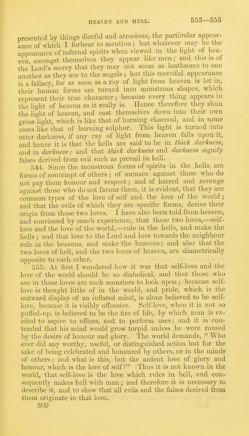 553—555 presenter! by tliiugs direful and atrocious, tlie particular appear- ance of wliich I forbear to mention; but whatever may be the appearance of infernal spirits when viewed in the light of hea- ven amongst themselves they appear like men; and this is of the'Lord's mercy that they may not seem as loathsome to one another as they are to the angels; but this merciful appearance is a fallacy, for as soon as a ray of light from heaven is let m, their human forms are turned into monstrous shapes, which represent their true character; because every thing appears in the Ught of heaven as it really is. Hence therefore they shun the bght of heaven, and cast themselves down into then: own o-ross light, which is bke that of bui-ning charcoal, and in some cases like that of burning sulphur. This light is turned into utter darkness, if any ray of light from heaven falls upon it, and hence it is that the hells are said to be in thick darkness, and in darkness; and that thick darkness and darkness signify falses derived from evil such as prevail in hell. 544.. Since the monstrous forms of spirits in the hells, are forms of contempt of others ; of menace against those who do not pay them honour and respect; and of hatred and revenge against those who do not favour them, it is evident, that they are common types of the love of self and the love of the world; and that the evUs of which they are specific forms, derive their origin from those two loves. I have also been told from heaven, and convinced by much experience,. that those two loves,—self- love and the love of the world,—rule in the hells, and make the hells ; and that love to the Lord and love towards the neighbour rule in the heavens, and make the heavens; and also that the two loves of hell, and the two loves of heaven, are diametrically opposite to each other. 555. At first I wondered how it was that self-love and the love of the world should be so diabohcal, and that those who are in those loves are such monsters to look upon; because self- love is thought little of in the world, and pride, which is the outward display of an inflated mind, is alone believed to be self- love, because it is visibly offensive. Self-love, when it is not so pufled-up, is believed to be the fire of life, by which man is ex- cited to aspire to offices, and to perform uses; and it is con- tended that his mind would grow torpid unless he were roused by the desire of honour and glory. The world demands,  Who ever did any worthy, useful, or distinguished action but for the sake of being celebrated and honoured by others, or in the minds of others; and what is this, but the ardent love of glory and honom-, which is the love of self? Thus it is not known in the world, that self-love is the love which rules in hell, and con- sequently makes hell with man; and therefore it is necessary to describe it, and to show that all evils and the falses derived from them originate in that love.