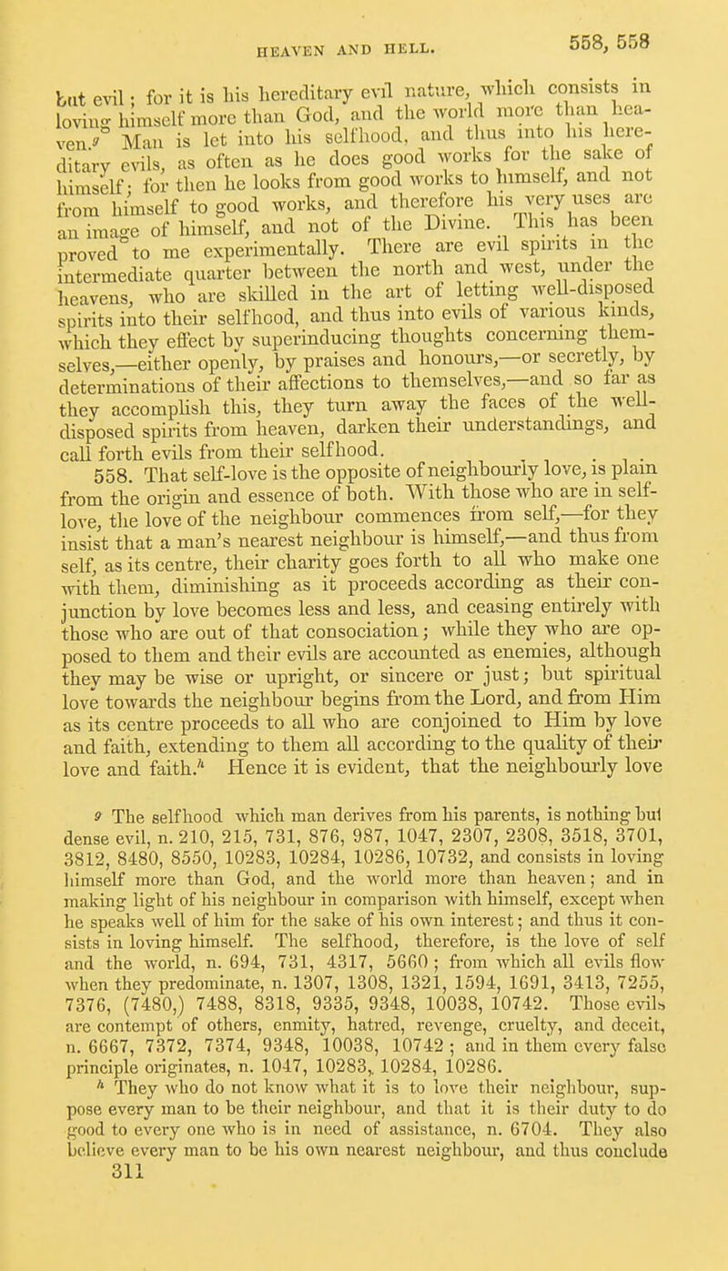 558, 558 bat evil; for it is his hereditary evil nature which consists m loving h mself more than God, and the world more than hea- ven^ Man is let into his selfhood, and thus into his here- ditary evils, as often as he does good works for the sake of himself - for then he looks from good works to himself, and not from hi'mself to good works, and thei^rfore his very uses are an image of himself, and not of the Divine. This has been proved to me experimentally. There are evil spu-its in the intermediate quarter between the north and west, under the heavens, who are skilled in the art of letting weU-disposed spirits into their selfhood, and thus into evils of various kinds, which they effect bv superinducing thoughts concermng them- selves,—either openly, by praises and honours,—or secretly, by determinations of their affections to themselves,—and so far as they accomphsh this, they turn away the faces of the weU- disposed spiiits from heaven, darken their understandings, and call forth evils from their selfhood. . 558. That self-love is the opposite of neighbourly love, is plain from the origin and essence of both. With those who are in self- love, the love of the neighbour commences from self,—for they insist that a man's nearest neighbour is himself,—and thus from self, as its centre, their charity goes forth to all who make one with them, diminishing as it proceeds according as their con- junction by love becomes less and less, and ceasing entirely with those who are out of that consociation; while they who are op- posed to them and their evils are accounted as enemies, although they may be wise or upright, or sincere or just; but spii'itual love towards the neighbour begins from the Lord, and from Him as its centre proceeds to all who are conjoined to Him by love and faith, extending to them all according to the quality of their love and faith.'' Hence it is evident, that the neighbourly love 9 The selfhood which man derives from his parents, is nothing hul dense evil, n. 210, 215, 731, 876, 987, 1047, 2307, 2308, 3518, 3701, 3812, 8480, 8550, 10283, 10284, 10286, 10732, and consists in loving liimself more than God, and the world more than heaven; and in making light of his neighbour in comparison with himself, except when he speaks well of him for the sake of his own interest; and thus it con- sists in loving himself. The selfhood, therefore, is the love of self and the world, n. 694, 731, 4317, 5660 ; fi-om Avhich all evils flow when they predominate, n. 1307, 1308, 1321, 1594, 1691, 3413, 7255, 7376, (7480,) 7488, 8318, 9335, 9348, 10038, 10742. Those cviL are contempt of others, enmity, hatred, revenge, cruelty, and deceit, n. 6667, 7372, 7374, 9348, 10038, 10742 ; and in them every false principle originates, n. 1047, 10283, 10284, 10286. * They who do not know what it is to love their neighbour, sup- pose every man to be their neighbour, and that it is their duty to do good to every one who is in need of assistance, n. 6704. They also believe every man to be his own nearest neighbour, and thus couclude