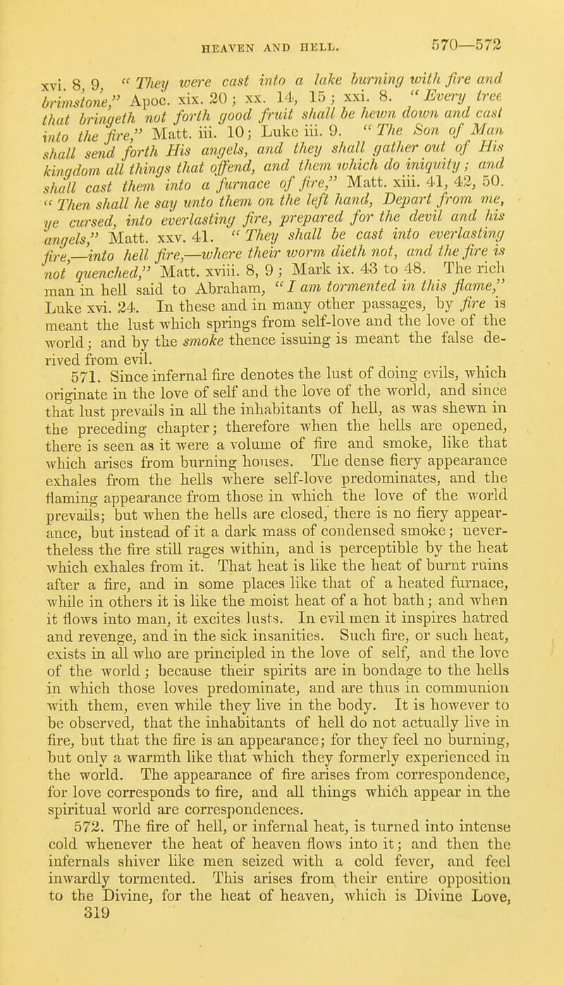 570—573 xvi 8 9  Tliey tvere cast into a lake hurning with fire and brimstone, Apoc. xix. 20 ; xx. 14, 15 ; xxi 8.  Every tret that bringeth not forth good fruit shall be heion doivn and cast into the fire, Matt. iii. 10; Luke iii. 9.  The Son of Man shall send forth His angels, and they shall gather out of His kingdom all things that offend, and them which do iniqmty ; and shall cast them into a furnace of fire, Matt. xiii. 41, 42, 50.  Then shall he say unto them on the left hand. Depart from me, ye cwsed, into everlasting fire, prepared for the devil and his angels, Matt. xxv. 41.  They shall be cast into everlasting fire —into hell fire,—where their worm dieth not, and the fire is not quenched, Matt, xviii. 8, 9 ; Mark ix. 43 to 48. The rich man in hell said to Abraham,  I am tormented m this flame, Luke xvi. 24. In these and in many other passages, by fire is meant the lust which springs from self-love and the love of the world; and by tlie smoke thence issuing is meant the false de- rived from evil. 571. Since infernal fire denotes the lust of doing evils, which originate in the love of self and the love of the world, and since that lust prevails in all the inhabitants of heU, as was shewn in the preceding chapter; therefore when the hells are opened, there is seen as it were a volume of fire and smoke, like that which arises from burning houses. The dense fiery appearance exhales from the hells where self-love predominates, and the flaming appearance from those in which the love of the world prevails; but when the hells are closed,' there is no fiery appear- ance, but instead of it a dark mass of condensed smoke; never- theless the fire still rages within, and is perceptible by the heat which exhales from it. That heat is like the heat of burnt ruins after a fire, and in some places like that of a heated furnace, while in others it is like the moist heat of a hot bath; and when it fiows into man, it excites lusts. In evil men it inspires hatred and revenge, and in the sick insanities. Such fire, or such heat, exists in all who are principled in the love of self, and the love of the world; because their spirits are in bondage to the hells in which those loves predominate, and are thus in communion with them, even while they live in the body. It is however to be observed, that the inhabitants of hell do not actually live in fire, but that the fire is an appearance; for they feel no burning, but only a warmth like that which they formerly experienced in the world. The appearance of fire arises from correspondence, for love corresponds to fire, and all things which appear in the spiritual world are correspondences. 572. The fire of hell, or infernal heat, is turned into intense cold whenever the heat of heaven flows into it; and then the infernals shiver like men seized with a cold fever, and feel inwardly tormented. This arises from their entire opposition to the Divine, for the heat of heaven, which is Divine Love,