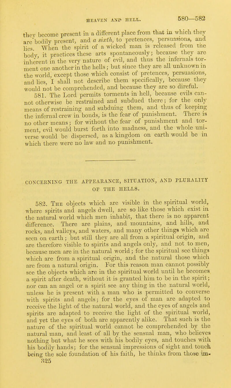 580—582 tliev become present in a different place from that m which they are'bodily present, and a sixth, to pretences, persuasions, and lies When the spirit of a wicked man is released from the body it practices these ai-ts spontaneously; because they are inherent in the very nature of evil, and thus the infernals tor- ment one another in the hells; but since they are all unknown m the world, except those which consist of pretences, persuasions, and hes, I shall not describe them specifically, because they would not be comprehended, and because they are so direfoL 581. The Lord permits torments in hell, because evils can- not othermse be restrained and subdued there; for the only means of restraining and subduing them, and thus of keeping the infernal crew in bonds, is the fear of punishment. There is no other means; for without the fear of punishment and tor- ment, evil would burst forth into madness, and the whole uni- verse'would be dispersed, as a kingdom on earth would be in which there were no law and no punishment. CONCERNING THE APPEARANCE, SITUATION, AND PLURALITY OF THE HELLS. 583. The objects which are visible in the spiritual world, where spirits and angels dwell, are so lilce those which exist in the natural world which men inhabit, that there is no apparent difference. There are plains, and mountains, and hills, and rocks, and valleys, and waters, and many other things which arc seen on earth; but still they are all from a spiritual origin, and are therefore visible to spii-its and angels only, and not to rnen, because men are in the natural world; for the spiritual see things which are from a spiritual origin, and the natui-al those which are from a natural origin. For this reason man cannot possibly see the objects which are in the spiritual world until he becomes a spirit after death, without it is granted him to be iu the spuit; nor can an angel or a spii-it see any thing in the natural world, unless he is present with a man who is permitted to converse with spirits and angels; for the eyes of man are adapted to receive the light of the natural world, and the eyes of angels and spirits are adapted to receive the light of the spiritual world, and yet the eyes of both are apparently alike. That such is the nature of the spiritual world cannot be comprehended by the natural man, and least of all by the sensual man, who believes nothing but what he sees with his bodily eyes, and touches mth his bodily hands; for the sensual impressions of sight and touch being the sole foundation of his faith, he thinks from those iai«