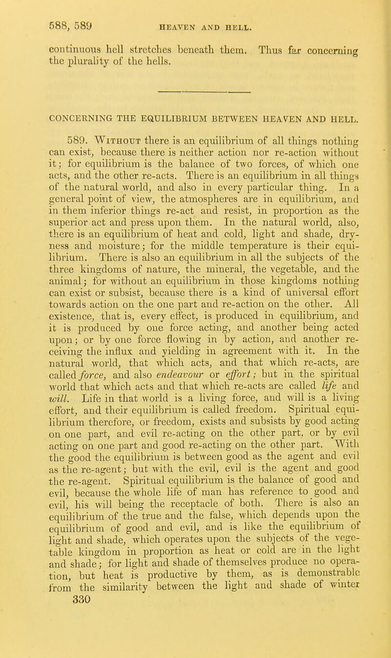 continuous hell stretches beneath them. Thus far concerning the plurality of the hells. CONCERNING THE EQUILIBRIUM BETWEEN HEAVEN AND HELL. 589. Without there is an equilibrium of all things nothing can exist, because there is neither action nor re-action without it; for equilibrium is the balance of two forces, of which one acts, and the other re-acts. There is an equilibrium in all things of the natural world, and also in every particular thing. In a general point of view, the atmospheres are in equilibrium, and in them inferior things re-act and resist, in proportion as the superior act and press upon them. In the natural world, also, there is an equilibrium of heat and cold, light and shade, dry- ness and moisture; for the middle temperature is their equi- librium. There is also an equilibrium in all the subjects of the three kingdoms of nature, the mineral, the vegetable, and the animal; for without an equilibrium in those kingdoms nothing can exist or subsist, because there is a kind of universal effort towards action on the one part and re-action on the other. All existence, that is, every effect, is produced in equilibrium, and it is produced by one force acting, and another being acted upon; or by one force flowing in by action, and another re- ceiving the influx and yielding in agreement with it. In the natural world, that which, acts, and that which, re-acts, are called force, and also endeavour or effort; but in the spiritual world that which, acts and that which re-acts are called life and will. Life in that world is a living force, and will is a living effort, and their equilibrium is called freedom. Spiritual equi- librium therefore, or freedom, exists and subsists by good acting on one part, and evil re-acting on the other part, or by evil acting on one part and good re-acting on the other part. With the good the equilibrium is between good as the agent and evil as the re-agent; but with the evil, evil is the agent and good the re-agent. Spiritual equilibrium is the balance of good and evil, because the whole life of man has reference to good and evil, his will being the receptacle of both. There is also an equilibrium of the true and the false, which depends upon the equilibrium of good and evil, and is like the equilibrium of light and shade, which operates upon the subjects of the vege- table kingdom in proportion as heat or cold are in the light and shade; for light and shade of themselves produce no opera- tion, but heat is productive by them, as is demonstrable from the similarity between the light and shade of winter