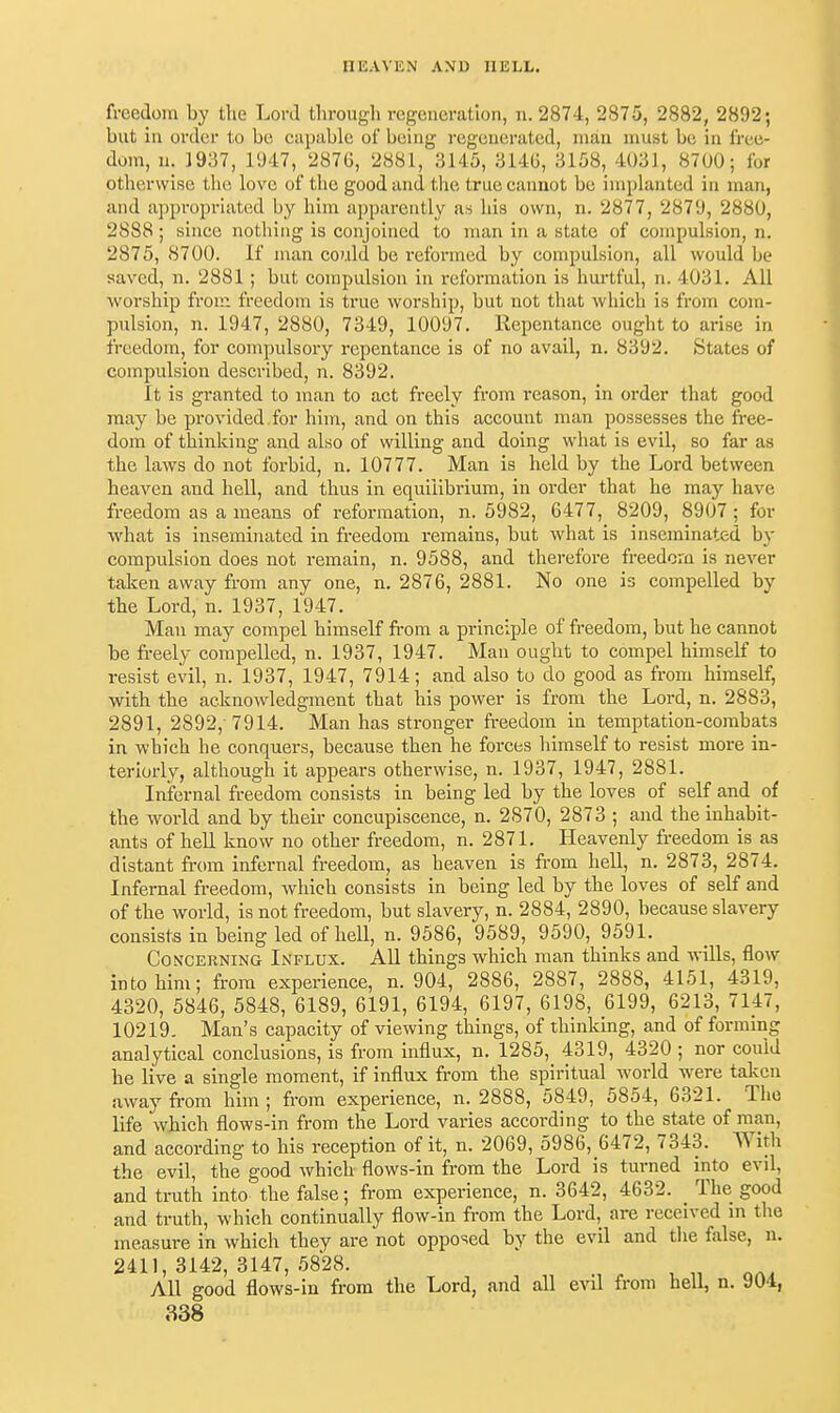 freedom by the Lord through regeneration, n. 2874, 2875, 2882, 2892; but in order to be capuble of being regenerated, man must be in free- dom, 11. 1937, l'J47, 287G, 2881, 3145, 3140, 3158, 4031, 8700; for otherwise the love of the good and the true eannot be implanted in man, and appropriated by him apparently as his own, n. 2877, 2879, 2880, 2888; since nothing is conjoined to man in a state of compulsion, n. 2875, 8700. If man co7.ild be reformed by compulsion, all would be saved, n. 2881 ; but compulsion in reformation is hm-tful, n. 4031. All worship fron^ freedom is ti'ue worship, but not that which is from com- pulsion, n. 1947, 2880, 7349, 10097. Repentance ought to arise in freedom, for compulsory repentance is of no avail, n, 8392, States of compulsion described, n. 8392. It is granted to man to act freely from reason, in order that good may be provided for him, and on this account man possesses the free- dom of thinking and also of willing and doing what is evil, so far as the laws do not forbid, n. 10777. Man is held by the Lord between heaven and hell, and thus in equilibrium, in order that he may have freedom as a means of reformation, n. 5982, 6477, 8209, 8907 ; for what is inseminated in freedom remains, but what is inseminated bj- compulsion does not remain, n. 9588, and therefore freedom is ncA'er taken away from any one, n. 2876, 2881. No one is compelled by the Lord, n. 1937, 1947. Man may compel himself from a principle of freedom, but he cannot be freely compelled, n. 1937, 1947. Man ought to compel himself to resist evil, n. 1937, 1947, 7914; and also to do good as from himself, with the acknoAvledgnaent that his power is from the Lord, n. 2883, 2891, 2892, 7914. Man has stronger freedom in temptation-combats in which he conquers, because then he forces himself to resist more in- terioidy, although it appears otherwise, n. 1937, 1947, 2881. Infernal freedom consists in being led by the loves of self and of the world and by their concupiscence, n. 2870, 2873 ; and the inhabit- ants of hell know no other freedom, n. 2871. Heavenly freedom is as distant fi'om infernal freedom, as heaven is from hell, n. 2873, 2874. Infernal freedom, which consists in being led by the loves of self and of the world, is not freedom, but slavery, n. 2884, 2890, because slavery consists in being led of hell, n. 9586, 9589, 9590, 9591. CoN'CERNiNG INFLUX. AU things which man thinks and wills, flow into him; from experience, n. 904, 2886, 2887, 2888, 4151, 4319, 4320, 5846, 5848, 6189, 6191, 6194, 6197, 6198, 6199, 6213, 7U7, 10219. Man's capacity of viewing things, of thinking, and of forming analytical conclusions, is from influx, n, 1285, 4319, 4320 ; nor could he live a single moment, if influx from the spiritual world were taken away from him ; from experience, n. 2888, 5849, 5854, 6321. The life which flows-in from the Lord varies according to the state of man, and according to his reception of it, n. 2069, 5986, 6472, 7343. With the evil, the good which flows-in from the Lord is turned into evil, and truth into the false; from experience, n. 3642, 4632. _ The good and truth, which continually flow-in from the Lord, are received in the measure in which they are not opposed by the evil and the false, n. 2411, 3142, 3147, 5828. All good flows-in from the Lord, and all evil from hell, n. 904,