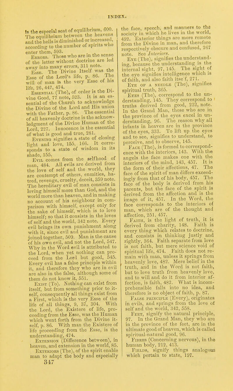 Is the especinl seat of equilibrium, GOO. The equilibrium between the heavens and the l.oUs is diminished or increased, according to the number of spirits who enter them, 593. EuRORS. Those who arc in the sense of the letter without doctrine are led awny into many errors, 311 note. Esse The Divine Itself was the Esse of the Lord's life, p. 86. The will of man is the very Esse ot ins life, 26,447, 474. • r,- Essential (The), of order is the Di- vine Good, 77 note, 523. It is an es- sential of the Church to acknowledge the Divine of the Lord and His union with the Father, p. 86. The essential of all heavenly doctrine is the acknow- ledgment of tiie Divine Human of the Lord, 227. Innocence is the essential of what is good and true, 281. Evening signifies a state of closing light and love, 155, 166. It corre- sponds to a state of wisdom in its shade, 155. ^e^ j e Evil comes from the selfhood ot man, 484. All evils are derived from the love of self and the world, they are contempt of others, enmities, ha- tred, revenge, cruelty, deceit, 359 note. The hereditary evil of man consists in loving himself more than God, and the world more than heaven, and in making no account of his neighbour in com- parison with himself, except only for the sake of himself, which is to love himself; so that it consists in the loves of self and the world, 342 note. Every evil brings its own punishment along with it, since evil and punishment are joined together, 509. Man is the cause of his own evil, and not the Lord, 547. Why in the Word evil is attributed to the Lord, when yet nothing can pro- ceed from the Lord but good, 545. Every evil has a false principle within it, and therefore they who are in evil are also in the false, although some of them do not know it, 551. Exist (To). Nothing can exist from itself, but from something prior to it- self, consequently all things exist from a First, which is the very Esse of the life of all things, 9, 37, 304. With the liord, the Existere of life, pro- ceeding from the Esse, was the Human which went forth from the Divine it- self, p. 86. With man the Existere of life proceeding from the Esse, is the understanding, 474. Extension (Difference between), in heaven, and extension in the world, 85. I'^XTERioRS (The), of the spirit enable man to adapt the body and especially 347 the face, speech, and manners to tha society in wiiich he lives in the world, 492. Exterior tilings are more remote from the Divine in man, and therefore respectively obscure and confused, 267 note. See Interior/!. Eye (The), signifies the understand- ing, because the understanding is the internal sight, 97, 145. The sight of the eye signifies intelligence which is of faith, and also faith itse'f, 271. Eye op a needle (The), signifies spiritual truth, 365. Eyes (The), correspond to the un- derstanding, 145. They correspond to truths derived from good, 232, note. In Uie Grand Man, those who are in the province of the eyes excel in un- derstanding, 96. The reason why all infants in heaven are in the province of the eyes, 333. To lift up the eyes and to see, signifies to understand, to perceive, and to observe, 145. Face (The), is formed to correspond- ence with the interiors, 143. With the angels the face makes one with the interiors of the mind, 143, 457. It is the form of their afiections, 47. The face of the spirit of man differs exceed- ingly from that of his body, 457. The face of the body is derived from his parents, but the face of the spirit is derived from the affection and is the image of it, 457. In the Word, the face corresponds to the interiors of man, which are of the thought and affection, 251, 457. Faith, is the light of truth, it is derived from charity, 148. Faith is every thing which relates to doctrine, and consists in thinking justly and rightly, 364. Faith separate from love is not faith, hut mere science void of spiritual life, 474. Faith does not re- main with man, unless it springs from heavenly love, 482. Mere belief in the truth, and in the Word is not faith, but to love truth from heavenly love, and to will and do it from interior af- fection, is faith, 482. What is incom- prehensible falls into no idea, and therefore is no object of faith, p. 87. False rRiNCiPLE (Every), originates in evils, and springs from the love of self and the world, 342, 558. Feet, signify the natural principle, 97. In the Grand Man, they who are in the province of the feet, arc in the ultimate good of heaven, which is called spiritual-natural good, 96. Fibres (Concerning nervous), in the human body, 212, 413. Fields, signify things analogous which pertain to state, 197.