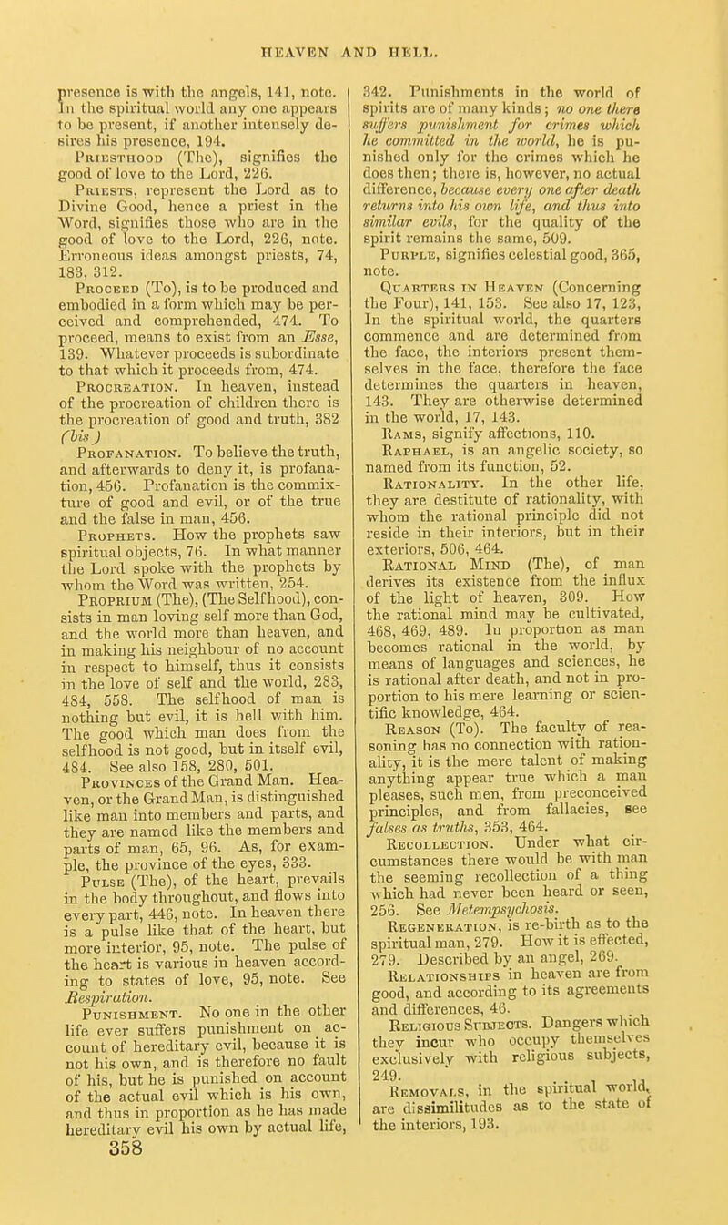 resence is witli the angels, 141, note. II tlie spiritual world any one appears to bo present, if another intensely de- sires hia presence, 194. I'limsTnooD (The), signifies the good of love to the Lord, 226. PiUESTS, represent the Lord as to Divine Good, hence a priest in the Word, signifies those who are in the good of love to the Lord, 226, note. Erroneous ideas amongst priests, 74, 183, 312. Proceed (To), is to be produced and embodied in a form which may be per- ceived and comprehended, 474. To proceed, means to exist from an Esse, 139. Whatever proceeds is subordinate to that which it proceeds from, 474. Procreation. In heaven, instead of the procreation of children there is the procreation of good and truth, 382 Chis ) Profanation. To believe the truth, and afterwards to deny it, is profana- tion, 456. Profanation is the commix- ture of good and evil, or of the true and the false in man, 456. Prophets. How the prophets saw spiritual objects, 76. In what manner the Lord spoke with the prophets by whom the Word was written, 254. Propeium (The), (The Selfhood), con- sists in man loving self more than God, and the world more than heaven, and in making his neighbour of no account in respect to himself, thus it consists in the love of self and the world, 283, 484, 558. The selfhood of man is nothing but evil, it is hell with him. The good which man does from the selfhood is not good, but in itself evil, 484. See also 158, 280, 501. Provinces of the Grand Man. Hea- ven, or the GrandMan, is distinguished like man into members and parts, and they are named like the members and parts of man, 65, 96. As, for exam- ple, the province of the eyes, 333. Pulse (The), of the heart, prevails in the body throughout, and flows into every part, 446, note. In heaven there is a pulse like that of the heart, but more interior, 95, note. The pulse of the heart is various in heaven accord- ing to states of love, 95, note. See Mespiration. Punishment. No one in the other life ever suffers punishment on _ ac- count of hereditary evil, because it is not his own, and is therefore no fault of his, but he is punished on account of the actual evil which is his own, and thus in proportion as he has made hereditary evil his own by actual life, 358 342. Punishments in the world of spirits are of many kinds; no one there suffers punishment for crimes which he committed in the morld, he is pu- nished only for the crimes which he does then; there is, however, no actual difference, became every one after death returns into his own life, and thus into similar evils, for the quality of the spirit remains the same, 509. PuRi'LE, signifies celestial good, 365, note. Quarters in Heaven (Concerning the Four), 141, 153. See also 17, 123, In the spiritual world, the quarters commence and are determined from the face, the interiors present them- selves in the face, therefore the face determines the quarters in heaven, 143. They are otherwise determined in the world, 17, 143. Rams, signify affections, 110. Raphael, is an angelic society, so named from its function, 52. Rationality. In the other life, they are destitute of rationality, with whom the rational principle did not reside in their interiors, but in their exteriors, 506, 464. Rational Minb (The), of man derives its existence from the influ.^ of the light of heaven, 309. How the rational mind may be cultivated, 468, 469, 489. In proportion as man becomes rational in the world, by means of languages and sciences, he is rational after death, and not in pro- portion to his mere learning or scien- tific knowledge, 464. Reason (To). The faculty of rea- soning has no connection with ration- ality, it is the mere talent of making anything appear true which a man pleases, such men, from preconceived principles, and from fallacies, see falses as truths, 353, 464. Recollection. Under what cir- cumstances there would be with man the seeming recollection of a thing which had never been heard or seen, 256. See Metempsychosis. Regeneration, is re-birth as to the spiritual man, 279. How it is effected, 279. Described by an angel, 269. Relationships in heaven are from good, and according to its agreements and dift'erences, 46. Eeligiods Subjects. Dangers which they incur who occupy themselves exclusively with rehgious subjects, 249. Removals, in the spiritual world, are dissimilitudes as to the state of the interiors, 193.