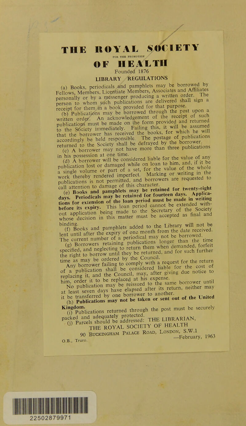 FOB Tira PROMOTION OF HEALTH Founded 1876 LIBRARY REGULATIONS (a) Books, periodicals and pamphlets may be boo;^5|Jiy Fellows, Members, Licentiate Members, Associates and Affiliates nersonallv or by a messenger producing a written order, l ne Sn to whom such publications are delivered shall sign a receitJt for them in a book provided for that purpose. (bfPublications may be borrowed through the l^ost upon a written order. An acknowledgement of the receipt of such nublicatioDS must be made on the form provided and returned fo the Kety immediately. Failing th s, it ^^ll be^™f, that the borrower has received the books, for which he will accordingly be held responsible. The postage of publications ?eturned J the Society shall be defrayed by the borrower. (c) A borrower may not have more than three publications 'fd)' rS'orer'lnrbeTonsidered liable for the value of any call attention to damage of this character twentv-eight (e) Books and pamphlets may be retamed for twenty eigni Havs Periodicals may be retained for fourteen days. Appl ca- .,'tLrSTiyT^^':^S^£«~^ neither™, U Kansferred by one borrower to another^ (h) Publications may not be taken op sent cm m '''(if pTblications returned through the post must be securely packed and adequately protected. iRRARlAN. ' (j) Parcels should be addressed; Ttre UBRAKmr^, THE ROYAL SOCIETY OF HEALTH 90 BtJCKmGHAM PALACB RO»D, LONDONj^S.W^l ^^^^ O.B., Truro. 22502879971