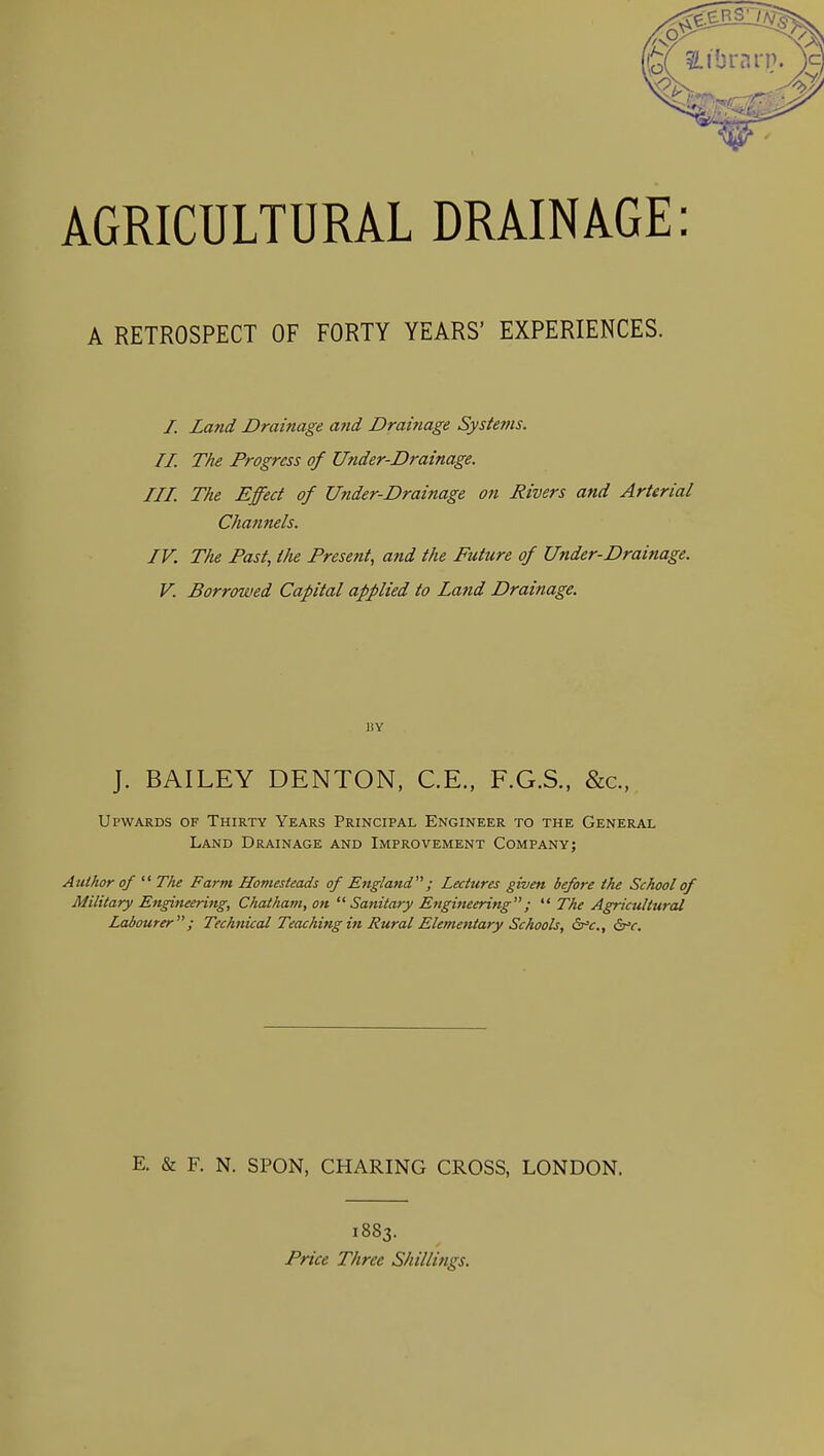 A RETROSPECT OF FORTY YEARS' EXPERIENCES. /. La7id Drainage a?td Drainage Systems. II. The Progress of Under-Drainage. III. The Effect of Under-Drainage on Rivers and Arterial Channels. IV. The Past, the Present, and the Future of Under-Drainage. V. Borrowed Capital applied to Land Drainage. BY J. BAILEY DENTON, C.E., F.G.S., &c., Upwards of Thirty Years Principal Engineer to the General Land Drainage and Improvement Company; Author of  The Farm Homesteads of England; Lectures given before the School of Military Engineering, Chatham, on Sanitary Engineering;  The Agricultural Labourer; Technical Teaching in Rural Elementary Schools, &-V., dr'c. E. & F. N. SPON, CHARING CROSS, LONDON. 1883. Price Three Shillings.