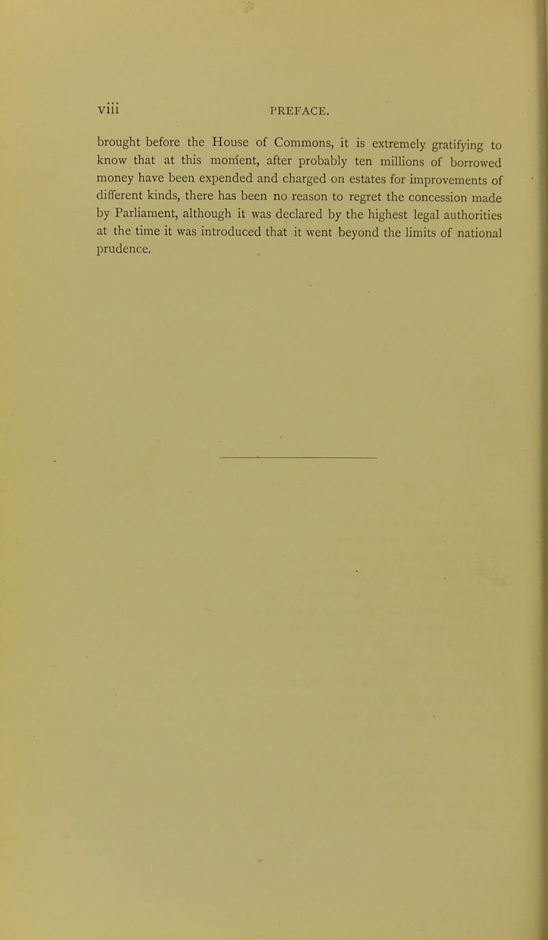 brought before the House of Commons, it is extremely gratifying to know that at this morrient, after probably ten millions of borrowed money have been expended and charged on estates for improvements of different kinds, there has been no reason to regret the concession made by Parliament, although it was declared by the highest legal authorities at the time it was introduced that it went beyond the limits of national prudence.