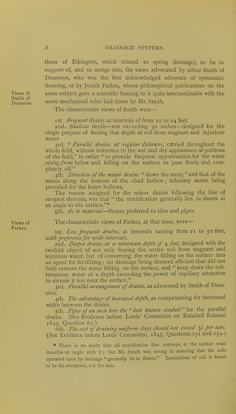 Views of Smith of Deanston. Views of Parkes. those of Elkington, which related to spring drainage), to be in support of, and to merge into, the views advocated by either Smith of Deanston, who was the first acknowledged advocate of systematic draining, or by Josiah Parkes, whose philosophical publications on the same subject gave a scientific bearing to it quite irreconcileable with the more mechanical rules laid down by Mr. Smith. The characteristic views of Smith were— I St. Frequent drains at intervals of from lo to 24 feet. 2nd. Shallow depth—not exceeding 30 inches—designed for the single purpose of freeing that depth of soil from stagnant and injurious water. 3rd. Parallel drains at regular distances, carried throughout the whole field, without reference to the wet and dry appearance of portions of the field, in order to provide frequent opportunities for the water rising from below and falling on the surface to pass freely and com- pletely off. 4th. Direction of the minor drains down the steep, and that of the mains along the bottom of the chief hollow; tributary mains being provided for the lesser hollows. The reason assigned for the minor drains following the line of steepest descent, was that the stratification generally lies in sheets at an angle to the surface.* Sth. As to material—Stones preferred to tiles and pipes. The characteristic views of Parkes, at that time, were— I St. Less frequent drains, at intervals varying from 21 to 50 feet, with preference for wide intervals. 2nd. Deeper drairis at a jninimum depth of 4 feet, designed with the twofold object of not only freeing the active soil from stagnant and injurious water, but of converting the water faUing on the surface into an agent for fertilising; no drainage being deemed efficient that did not both remove the water faUing on the surface, and keep down the sub- terranean water at a depth exceeding the power of capillary attraction to elevate it too near the surface. 3rd. Parallel arrangement of drains, as advocated by Smith of Dean- ston. 4th. The advantage of increased depth, as compensating for mcreased width between the drains. Sth. Pipes of an inch bore the best known conduit for the parallel drains. (See Evidence before Lords' Committee on Entailed Estatesl 1845, Question 67.) 6th. llie cost of draining uniform clays should not exceed 3/. per acre. (See Evidence before Lords' Committee, 1845, Questions 151 and 252.) * There is no doubt that all stratification that outcrops at the surface must describe an angle with it ; but Mr. Smith was wrong in asserting that the soils operated upon by drainage generally lie in sheets. Lamination of soil is found to be the exception, not the rule.