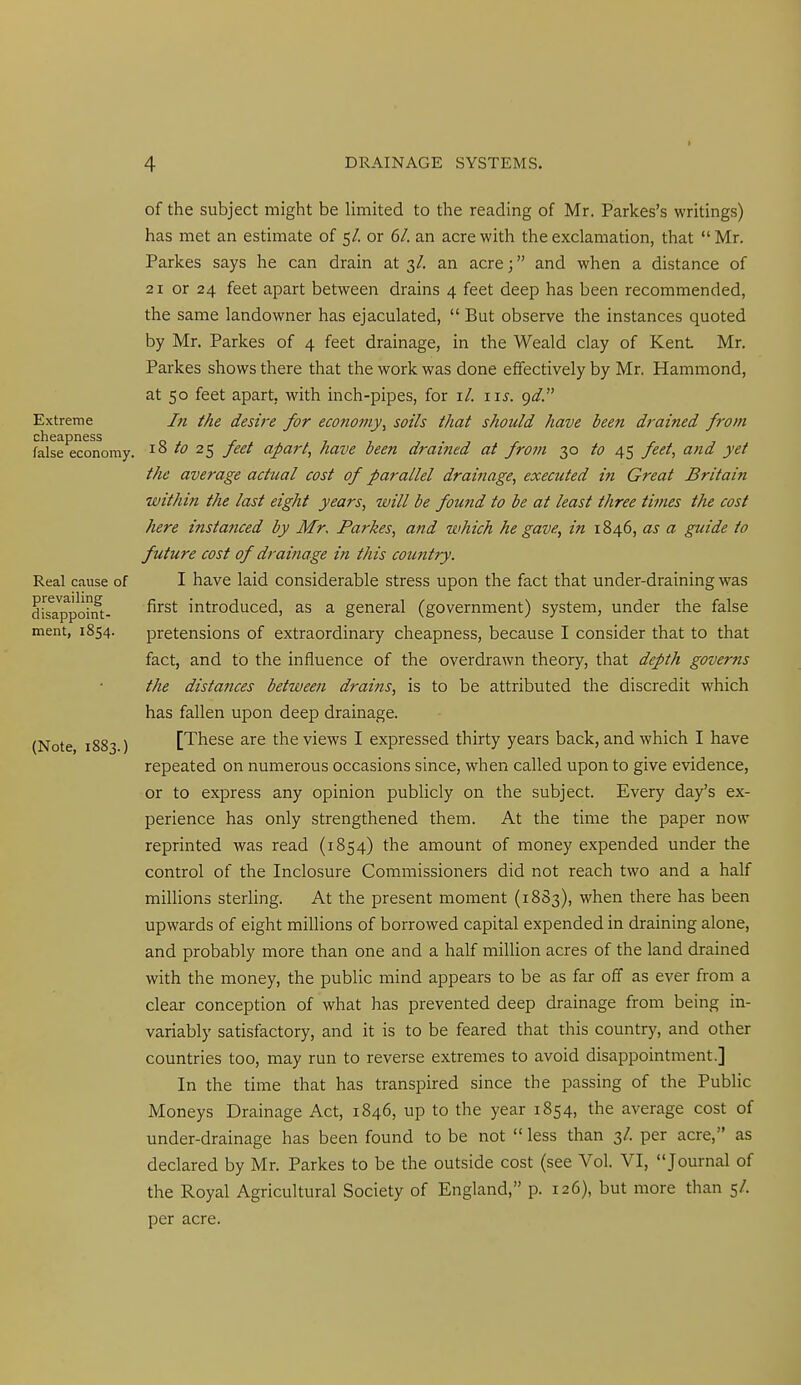 Extreme cheapness false economy, Real cause of prevailing disappoint- ment, 1854. (Note, 1883.) of the subject might be limited to the reading of Mr. Parkes's writings) has met an estimate of 5/. or 6/. an acre with the exclamation, that Mr. Parkes says he can drain at 3/. an acre; and when a distance of 21 or 24 feet apart between drains 4 feet deep has been recommended, the same landowner has ejaculated,  But observe the instances quoted by Mr. Parkes of 4 feet drainage, in the Weald clay of Kent Mr. Parkes shows there that the work was done effectively by Mr. Hammond, at 50 feet apart, with inch-pipes, for i/. iis. gd. In the desire for economy^ soils that should have been drained from 18 to 25 feet apart, have been drained at from 30 to 45 feet, and yet the average actual cost of parallel drainage, executed in Great Britain within the last eight years, will be found to be at least three times the cost here instanced by Mr, Parkes, and which he gave, in 1846, as a guide to future cost of drainage in this country. I have laid considerable stress upon the fact that under-draining was first introduced, as a general (government) system, under the false pretensions of extraordinary cheapness, because I consider that to that fact, and to the influence of the overdrawn theory, that depth governs the distances between drains, is to be attributed the discredit which has fallen upon deep drainage. [These are the views I expressed thirty years back, and which I have repeated on numerous occasions since, when called upon to give evidence, or to express any opinion publicly on the subject. Every day's ex- perience has only strengthened them. At the time the paper now reprinted was read (1854) the amount of money expended under the control of the Inclosure Commissioners did not reach two and a half millions sterling. At the present moment (18S3), when there has been upwards of eight millions of borrowed capital expended in draining alone, and probably more than one and a half million acres of the land drained with the money, the public mind appears to be as far off as ever from a clear conception of what has prevented deep drainage from being in- variably satisfactory, and it is to be feared that this country, and other countries too, may run to reverse extremes to avoid disappointment.] In the time that has transpired since the passing of the Public Moneys Drainage Act, 1846, up to the year 1854, the average cost of under-drainage has been found to be not less than 3/. per acre, as declared by Mr. Parkes to be the outside cost (see Vol. VI, Journal of the Royal Agricultural Society of England, p. 126), but more than 5/. per acre.