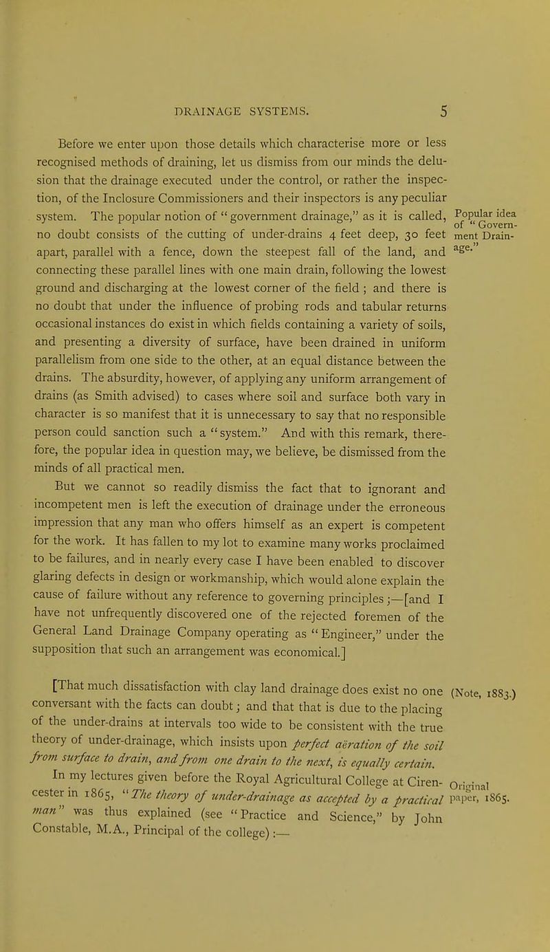 Before we enter upon those details which characterise more or less recognised methods of draining, let us dismiss from our minds the delu- sion that the drainage executed under the control, or rather the inspec- tion, of the Inclosure Commissioners and their inspectors is any peculiar system. The popular notion of  government drainage, as it is called, ■^f'P^^f of Govern- no doubt consists of the cuttmg of under-drams 4 feet deep, 30 feet ment Drain- J) apart, parallel with a fence, down the steepest fall of the land, and ^ connecting these parallel lines with one main drain, following the lowest ground and discharging at the lowest corner of the field ; and there is no doubt that under the influence of probing rods and tabular returns occasional instances do exist in which fields containing a variety of soils, and presenting a diversity of surface, have been drained in uniform paralleHsm from one side to the other, at an equal distance between the drains. The absurdity, however, of applying any uniform arrangement of drains (as Smith advised) to cases where soil and surface both vary in character is so manifest that it is unnecessary to say that no responsible person could sanction such a  system. And with this remark, there- fore, the popular idea in question may, we believe, be dismissed from the minds of all practical men. But we cannot so readily dismiss the fact that to ignorant and incompetent men is left the execution of drainage under the erroneous impression that any man who offers himself as an expert is competent for the work. It has fallen to my lot to examine many works proclaimed to be failures, and in nearly every case I have been enabled to discover glaring defects in design or workmanship, which would alone explain the cause of failure without any reference to governing principles[and I have not unfrequently discovered one of the rejected foremen of the General Land Drainage Company operating as  Engineer, under the supposition that such an arrangement was economical] [That much dissatisfaction with clay land drainage does exist no one (Note, 1883.) conversant with the facts can doubt; and that that is due to the placing of the under-drains at intervals too wide to be consistent with the true theory of under-drainage, which insists upon perfect aeration of the soil from surface to drain, and from one drain to the next, is equally certain. In my lectures given before the Royal Agricultural College at Ciren- Original cester m 1865, r/« theory of under-drainage as accepted by a practical W^^, 1865. man was thus explained (see Practice and Science, by John Constable, M.A., Principal of the college):—