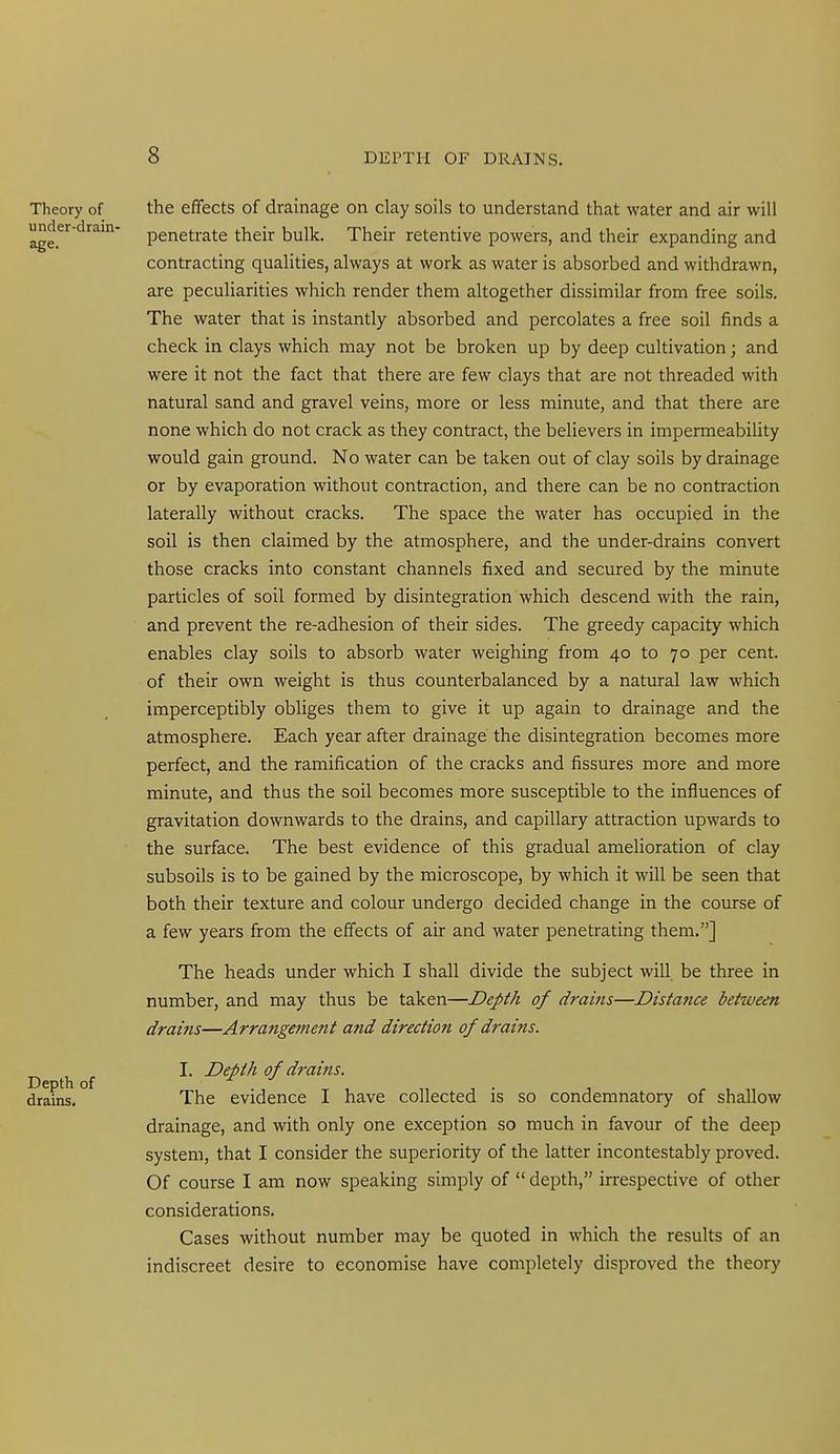 Theory of under-drain- age. Depth of drains. the effects of drainage on clay soils to understand that water and air will penetrate their bulk. Their retentive powers, and their expanding and contracting qualities, always at work as water is absorbed and withdrawn, are pecuUarities which render them altogether dissimilar from free soils. The water that is instantly absorbed and percolates a free soil finds a check in clays which may not be broken up by deep cultivation; and were it not the fact that there are few clays that are not threaded with natural sand and gravel veins, more or less minute, and that there are none which do not crack as they contract, the believers in impermeability would gain ground. No water can be taken out of clay soils by drainage or by evaporation without contraction, and there can be no contraction laterally without cracks. The space the water has occupied in the soil is then claimed by the atmosphere, and the under-drains convert those cracks into constant channels fixed and secured by the minute particles of soil formed by disintegration which descend with the rain, and prevent the re-adhesion of their sides. The greedy capacity which enables clay soils to absorb water weighing from 40 to 70 per cent, of their own weight is thus counterbalanced by a natural law which imperceptibly obliges them to give it up again to drainage and the atmosphere. Each year after drainage the disintegration becomes more perfect, and the ramification of the cracks and fissures more and more minute, and thus the soil becomes more susceptible to the influences of gravitation downwards to the drains, and capillary attraction upwards to the surface. The best evidence of this gradual amelioration of clay subsoils is to be gained by the microscope, by which it will be seen that both their texture and colour undergo decided change in the course of a few years from the effects of air and water penetrating them.] The heads under which I shall divide the subject will be three in number, and may thus be taken—Depth of drains—Distance between drains—Arrangement and direction of drains. I. Depth of drains. The evidence I have collected is so condemnatory of shallow drainage, and with only one exception so much in favour of the deep system, that I consider the superiority of the latter incontestably proved. Of course I am now speaking simply of  depth, irrespective of other considerations. Cases without number may be quoted in which the results of an indiscreet desire to economise have completely disproved the theory