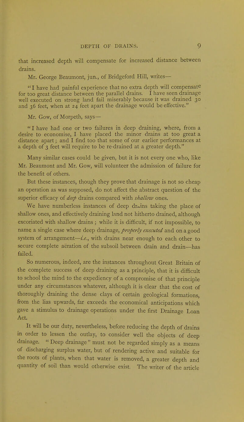 that increased depth will compensate for increased distance between drains. Mr. George Beaumont, jun., of Bridgeford Hill, writes— I have had painful experience that no extra depth will compensate for too great distance between the parallel drains. I have seen drainage well executed on strong land fail miserably because it was drained 30 and 36 feet, when at 24 feet apart the drainage would be effective. Mr. Gow, of Morpeth, says— I have had one or two failures in deep draining, where, from a desire to economise, I have placed the minor drains at too great a distance apart; and I find too that some of our earlier performances at a depth of 3 feet will require to be re-drained at a greater depth. Many similar cases could be given, but it is not every one who, like Mr. Beaumont and Mr. Gow, will volunteer the admission of failure for the benefit of others. But these instances, though they prove that drainage is not so cheap an operation as was supposed, do not affect the abstract question of the superior efficacy of deep drains compared with shallow ones. We have numberless instances of deep drvxins taking the place of shallow ones, and effectively draining land not hitherto drained, although excoriated with shallow drains ; while it is difficult, if not impossible, to name a single case where deep drainage, properly executed and on a good system of arrangement—i.e., with drains near enough to each other to secure complete aeration of the subsoil between drain and drain—has failed. So numerous, indeed, are the instances throughout Great Britain of the complete success of deep draining as a principle, that it is difficult to school the mind to the expediency of a compromise of that principle under any circumstances whatever, although it is clear that the cost of thoroughly draining the dense clays of certain geological formations, firom the lias upwards, far exceeds the economical anticipations which gave a stimulus to drainage operations under the first Drainage Loan Act. It will be our duty, nevertheless, before reducing the depth of drains in order to lessen the outlay, to consider well the objects of deep drainage. Deep drainage must not be regarded simply as a means of discharging surplus water, but of rendering active and suitable for the roots of plants, when that water is removed, a greater depth and quantity of soil than would otherwise exist. The writer of the article
