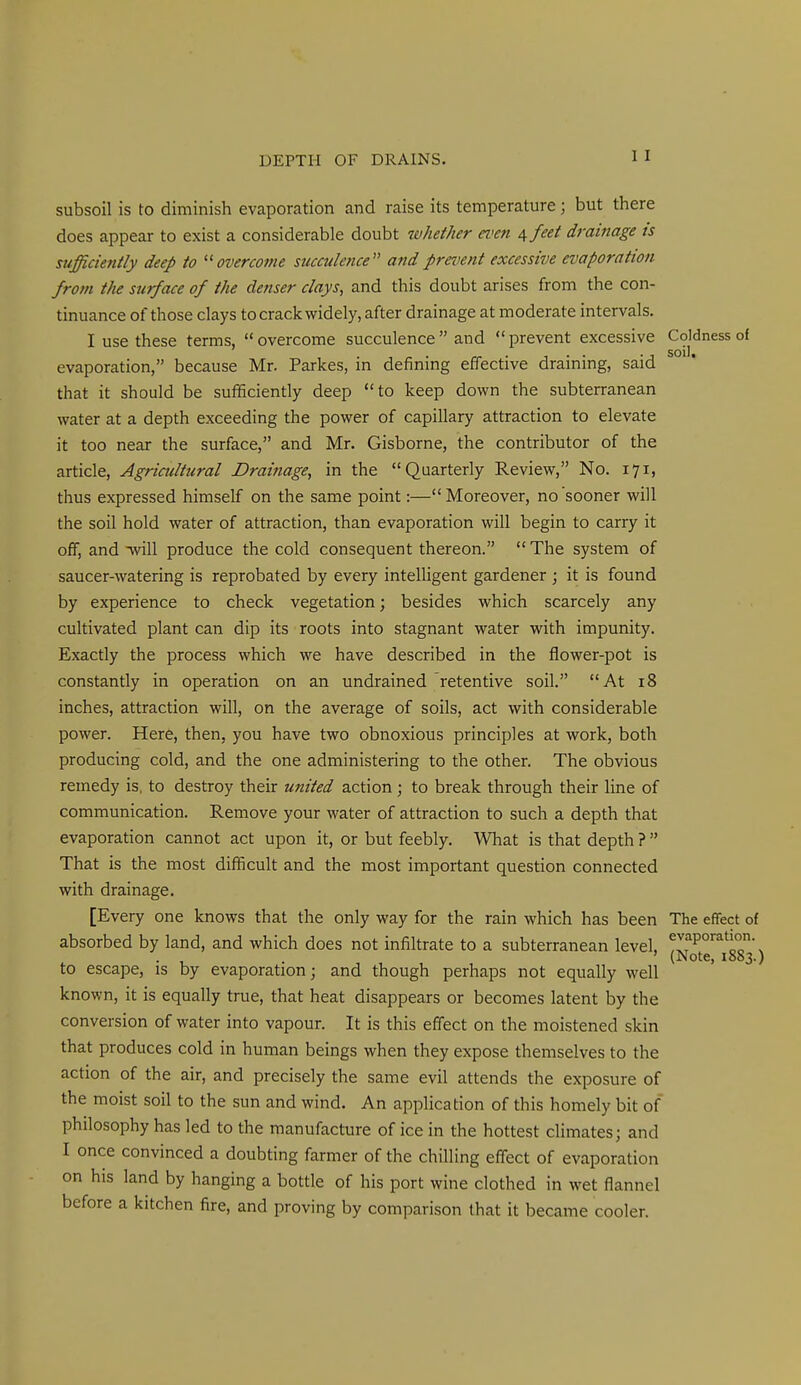 subsoil is to diminish evaporation and raise its temperature; but there does appear to exist a considerable doubt whether even \feet drainage is sufficiently deep to overcome succulence and prevent excessive evaporation from the surface of the denser clays, and this doubt arises from the con- tinuance of those clays to crack widely, after drainage at moderate intervals. I use these terms, overcome succulence and prevent excessive Coldness of evaporation, because Mr. Parkes, in defining effective draining, said that it should be sufficiently deep to keep down the subterranean water at a depth exceeding the power of capillary attraction to elevate it too near the surface, and Mr. Gisborne, the contributor of the article. Agricultural Drainage, in the Quarterly Review, No. 171, thus expressed himself on the same point:—Moreover, no sooner will the soil hold water of attraction, than evaporation will begin to carry it off, and will produce the cold consequent thereon. The system of saucer-watering is reprobated by every intelligent gardener ; it is found by experience to check vegetation; besides which scarcely any cultivated plant can dip its roots into stagnant water with impunity. Exactly the process which we have described in the flower-pot is constantly in operation on an undrained retentive soil. At 18 inches, attraction will, on the average of soils, act with considerable power. Here, then, you have two obnoxious principles at work, both producing cold, and the one administering to the other. The obvious remedy is, to destroy their united action; to break through their line of communication. Remove your water of attraction to such a depth that evaporation cannot act upon it, or but feebly. What is that depth ? That is the most difficult and the most important question connected with drainage. [Every one knows that the only way for the rain which has been The effect of absorbed by land, and which does not infiltrate to a subterranean level, !If^°'^^*lo\ . , . (Note, 1853.) to escape, is by evaporation; and though perhaps not equally well known, it is equally true, that heat disappears or becomes latent by the conversion of water into vapour. It is this effect on the moistened skin that produces cold in human beings when they expose themselves to the action of the air, and precisely the same evil attends the exposure of the moist soil to the sun and wind. An application of this homely bit of philosophy has led to the manufacture of ice in the hottest climates; and I once convinced a doubting farmer of the chilling effect of evaporation on his land by hanging a bottle of his port wine clothed in wet flannel before a kitchen fire, and proving by comparison that it became cooler.