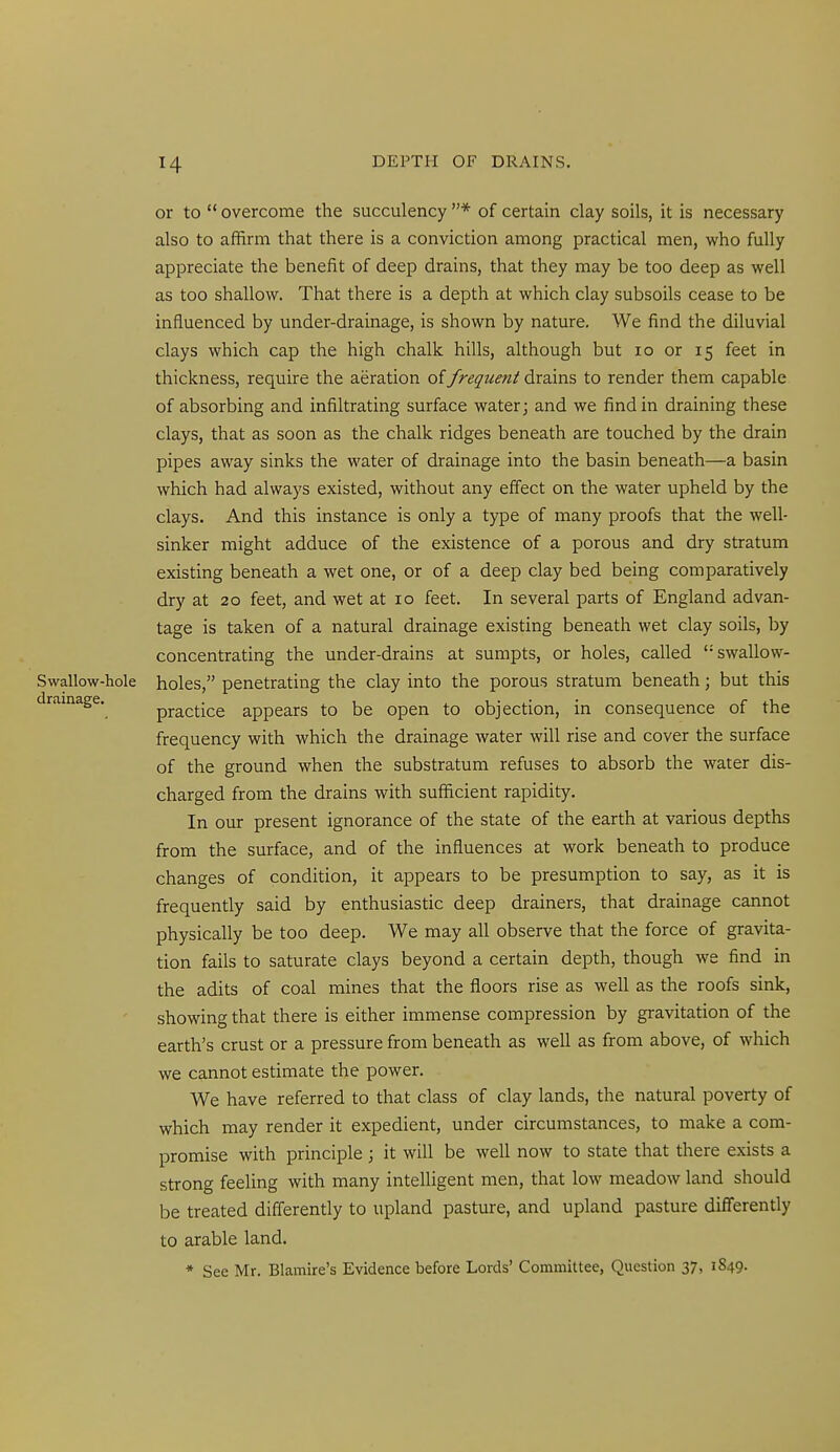 or to overcome the succulency * of certain clay soils, it is necessary also to affirm that there is a conviction among practical men, who fully appreciate the benefit of deep drains, that they may be too deep as well as too shallow. That there is a depth at which clay subsoils cease to be influenced by under-drainage, is shown by nature. We find the diluvial clays which cap the high chalk hills, although but lo or 15 feet in thickness, require the aeration of frequent drains to render them capable of absorbing and infiltrating surface water j and we find in draining these clays, that as soon as the chalk ridges beneath are touched by the drain pipes away sinks the water of drainage into the basin beneath—a basin which had always existed, without any effect on the water upheld by the clays. And this instance is only a type of many proofs that the well- sinker might adduce of the existence of a porous and dry stratum existing beneath a wet one, or of a deep clay bed being comparatively dry at 20 feet, and wet at 10 feet. In several parts of England advan- tage is taken of a natural drainage existing beneath wet clay soils, by concentrating the under-drains at sumpts, or holes, called swallow- Swallow-hole holes, penetrating the clay into the porous stratum beneath; but this drainage. practice appears to be open to objection, in consequence of the frequency with which the drainage water will rise and cover the surface of the ground when the substratum refuses to absorb the water dis- charged from the drains with sufficient rapidity. In our present ignorance of the state of the earth at various depths from the surface, and of the influences at work beneath to produce changes of condition, it appears to be presumption to say, as it is frequently said by enthusiastic deep drainers, that drainage cannot physically be too deep. We may all observe that the force of gravita- tion fails to saturate clays beyond a certain depth, though we find in the adits of coal mines that the floors rise as well as the roofs sink, showing that there is either immense compression by gravitation of the earth's crust or a pressure from beneath as well as from above, of which we cannot estimate the power. We have referred to that class of clay lands, the natural poverty of which may render it expedient, under circumstances, to make a com- promise with principle ; it will be well now to state that there exists a strong feeling with many intelligent men, that low meadow land should be treated differently to upland pasture, and upland pasture differently to arable land. * See Mr. Blamire's Evidence before Lords' Committee, Question 37, 1849.