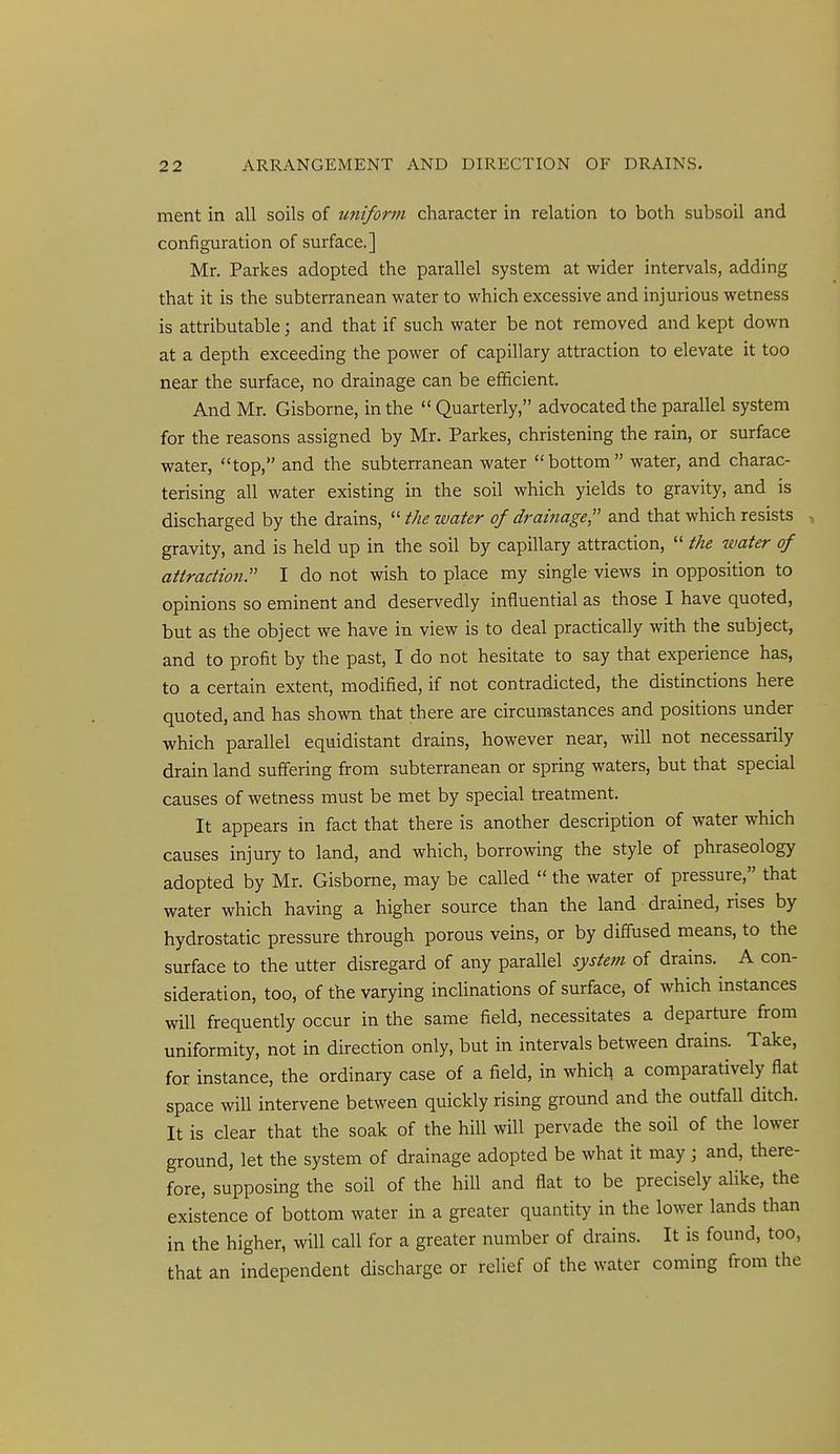 ment in all soils of uniform character in relation to both subsoil and configuration of surface.] Mr. Parkes adopted the parallel system at wider intervals, adding that it is the subterranean water to which excessive and injurious wetness is attributable; and that if such water be not removed and kept down at a depth exceeding the power of capillary attraction to elevate it too near the surface, no drainage can be efficient. And Mr. Gisborne, in the  Quarterly, advocated the parallel system for the reasons assigned by Mr. Parkes, christening the rain, or surface water, top, and the subterranean water bottom water, and charac- terising all water existing in the soil which yields to gravity, and is discharged by the drains,  the water of drainage;' and that which resists •, gravity, and is held up in the soil by capillary attraction,  the water of attradioti. I do not wish to place my single views in opposition to opinions so eminent and deservedly influential as those I have quoted, but as the object we have in view is to deal practically with the subject, and to profit by the past, I do not hesitate to say that experience has, to a certain extent, modified, if not contradicted, the distinctions here quoted, and has shown that there are circumstances and positions under which parallel equidistant drains, however near, will not necessarily drain land suffering from subterranean or spring waters, but that special causes of wetness must be met by special treatment. It appears in fact that there is another description of water which causes injury to land, and which, borrowing the style of phraseology adopted by Mr. Gisborne, may be called  the water of pressure, that water which having a higher source than the land drained, rises by hydrostatic pressure through porous veins, or by diffused means, to the surface to the utter disregard of any parallel system of drains.^ A con- sideration, too, of the varying inclinations of surface, of which instances will frequently occur in the same field, necessitates a departure from uniformity, not in direction only, but in intervals between drains. Take, for instance, the ordinary case of a field, in which a comparatively flat space will intervene between quickly rising ground and the outfall ditch. It is clear that the soak of the hill will pervade the soil of the lower ground, let the system of drainage adopted be what it may ; and, there- fore, supposing the soil of the hill and flat to be precisely alike, the existence of bottom water in a greater quantity in the lower lands than in the higher, will call for a greater number of drains. It is found, too, that an independent discharge or relief of the water coming from the