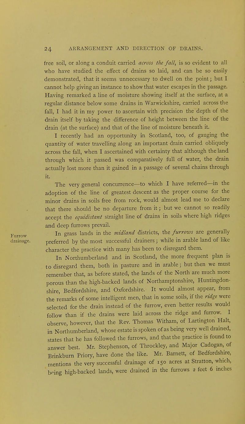 free soil, or along a conduit carried across the fall, is so evident to all who have studied the effect of drains so laid, and can be so easily demonstrated, that it seems unnecessary to dwell on the point; but I cannot help giving an instance to show that water escapes in the passage. Having remarked a line of moisture showing itself at the surface, at a regular distance below some drains in Warwickshire, carried across the fall, I had it in my power to ascertain with precision the depth of the drain itself by taking the difference of height between the line of the drain (at the surface) and that of the Hne of moisture beneath it. I recently had an opportunity in Scotland, too, of gauging the quantity of water travelling along an important drain carried obliquely across the fall, when I ascertained with certainty that although the land through which it passed was comparatively full of water, the drain actually lost more than it gained in a passage of several chains through it. The very general concurrence—to which I have referred—in the adoption of the Hne of greatest descent as the proper course for the minor drains in soils free from rock, would almost lead me to declare that there should be no departure from it; but we cannot so readily accept the equidistant straight line of drains in soils where high ridges and deep furrows prevail. In grass lands in the midland districts, the furrows are generally drainage. preferred by the most successful drainers ; while in arable land of like character the practice with many has been to disregard them. In Northumberland and in Scotland, the more frequent plan is to disregard them, both in pasture and in arable; but then we must remember that, as before stated, the lands of the North are much more porous than the high-backed lands of Northamptonshire, Huntingdon- shire, Bedfordshire, and Oxfordshire. It would almost appear, from the remarks of some intelligent men, that in some soils, if the ridge were selected for the drain instead of the furrow, even better results would follow than if the drains were laid across the ridge and furrow. I observe, however, that the Rev. Thomas Witham, of Lartington Halt, in Northumberland, whose estate is spoken of as being very well drained, states that he has followed the furrows, and that the practice is found to answer best. Mr. Stephenson, of Throckley, and Major Cadogan, of Brinkburn Priory, have done the like. Mr. Barnett, of Bedfordshire, mentions the very successful drainage of 150 acres at Stratton, which, bping high-backed lands, were drained in the furrows 2 feet 6 inches Furrow