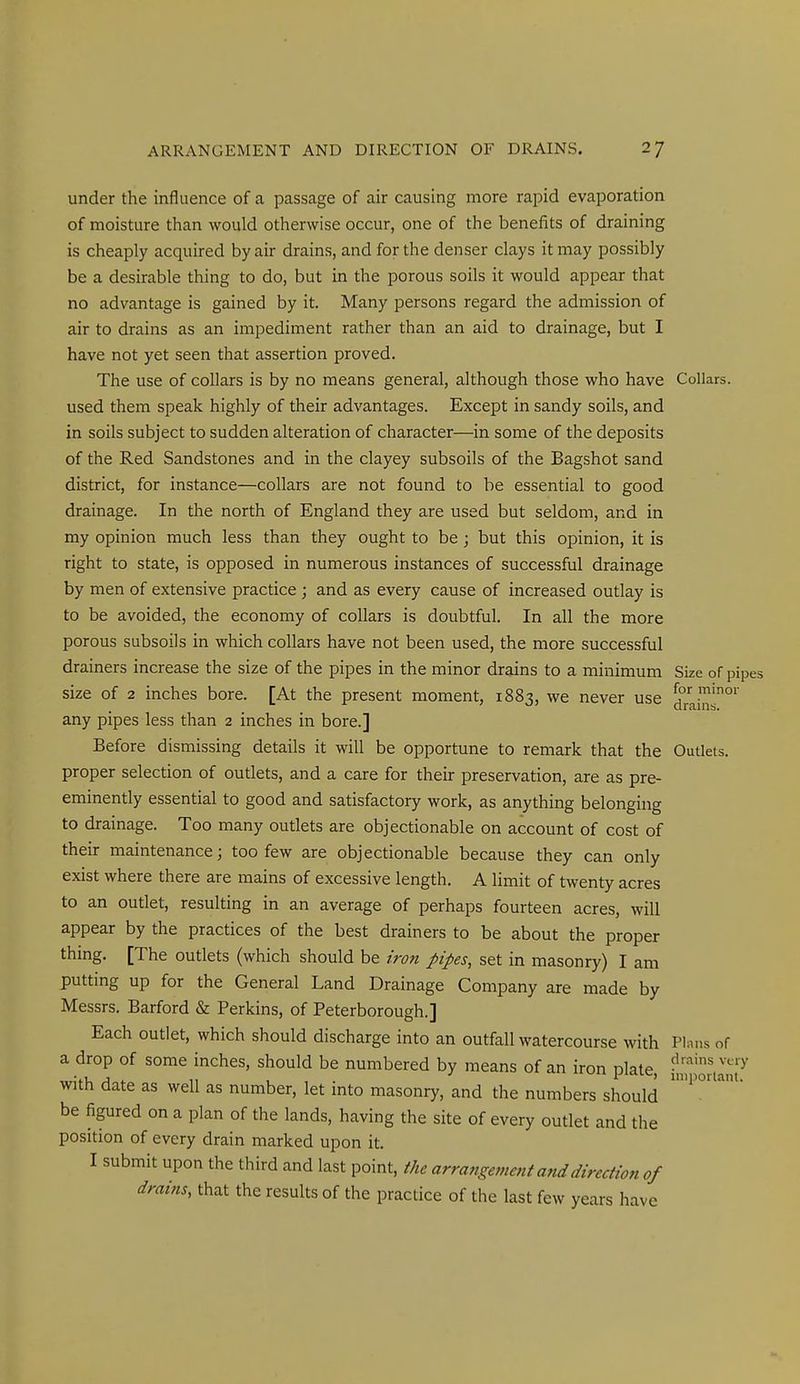 under the influence of a passage of air causing more rapid evaporation of moisture than would otherwise occur, one of the benefits of draining is cheaply acquired by air drains, and for the denser clays it may possibly be a desirable thing to do, but in the porous soils it would appear that no advantage is gained by it. Many persons regard the admission of air to drains as an impediment rather than an aid to drainage, but I have not yet seen that assertion proved. The use of collars is by no means general, although those who have Collars, used them speak highly of their advantages. Except in sandy soils, and in soils subject to sudden alteration of character—in some of the deposits of the Red Sandstones and in the clayey subsoils of the Bagshot sand district, for instance—collars are not found to be essential to good drainage. In the north of England they are used but seldom, and in my opinion much less than they ought to be; but this opinion, it is right to state, is opposed in numerous instances of successful drainage by men of extensive practice ; and as every cause of increased outlay is to be avoided, the economy of collars is doubtful. In all the more porous subsoils in which collars have not been used, the more successful drainers increase the size of the pipes in the minor drains to a minimum Size of pipes size of 2 inches bore. [At the present moment, 1883, we never use jf^'^'^o' any pipes less than 2 inches in bore.] Before dismissing details it will be opportune to remark that the Outlets, proper selection of outlets, and a care for their preservation, are as pre- eminently essential to good and satisfactory work, as anything belonging to drainage. Too many outlets are objectionable on account of cost of their maintenance; too few are objectionable because they can only exist where there are mains of excessive length. A limit of twenty acres to an outlet, resulting in an average of perhaps fourteen acres, will appear by the practices of the best drainers to be about the proper thmg. [The outlets (which should be iron pipes, set in masonry) I am putting up for the General Land Drainage Company are made by Messrs. Barford & Perkins, of Peterborough.] Each outlet, which should discharge into an outfall watercourse with Plans of a drop of some inches, should be numbered by means of an iron Dlate With date as well as number, let mto masonry, and the numbers should be figured on a plan of the lands, having the site of every outlet and the position of every drain marked upon it. I submit upon the third and last point, the arrangement and direction of drains, that the results of the practice of the last few years have