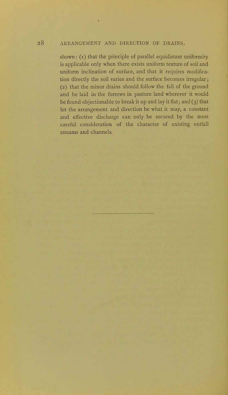 shown: (i) that the principle of parallel equidistant uniformity is applicable only when there exists unifornri texture of soil and uniform inclination of surface, and that it requires modifica- tion directly the soil varies and the surface becomes irregular; (2) that the minor drains should follow the fall of the ground and be laid in the furrows in pasture land wherever it would be found objectionable to break it up and lay it flat; and (3) that let the arrangement and direction be what it may, a constant and effective discharge can only be secured by the most careful consideration of the character of existing outfall streams and channels.