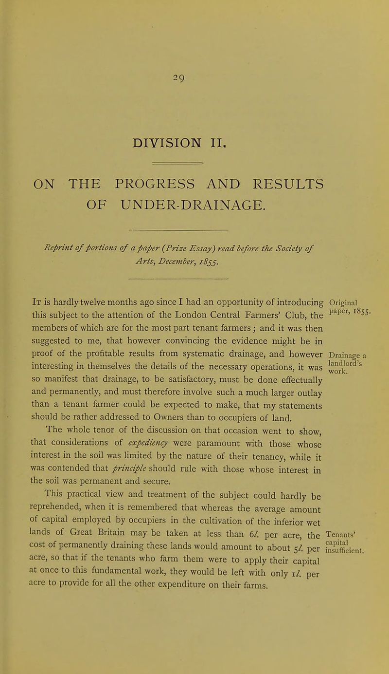 DIVISION II. ON THE PROGRESS AND RESULTS OF UNDER-DRAINAGE. Reprint of portions of a paper (Prize Essay) read before the Society of Arts, December, iSj^. It is hardly twelve months ago since I had an opportunity of introducing Original this subject to the attention of the London Central Farmers' Club, the '^SS- members of which are for the most part tenant farmers; and it was then suggested to me, that however convincing the evidence might be in proof of the profitable results from systematic drainage, and however Drainage a interesting in themselves the details of the necessary operations, it was |vork°'^'^'^ so manifest that drainage, to be satisfactory, must be done effectually and permanently, and must therefore involve such a much larger outlay than a tenant farmer could be expected to make, that my statements should be rather addressed to Owners than to occupiers of land. The whole tenor of the discussion on that occasion went to show, that considerations of expediency were paramount with those whose interest in the soil was Hmited by the nature of their tenancy, while it was contended that principle should rule with those whose interest in the soil was permanent and secure. This practical view and treatment of the subject could hardly be reprehended, when it is remembered that whereas the average amount of capital employed by occupiers in the cultivation of the inferior wet lands of Great Britain may be taken at less than 6/. per acre, the Tenants' cost of permanently draining these lands would amount to about 5/. per bsuffiiient. acre, so that if the tenants who farm them were to apply their capital at once to this fundamental work, they would be left with only i/. per acre to provide for all the other expenditure on their farms.
