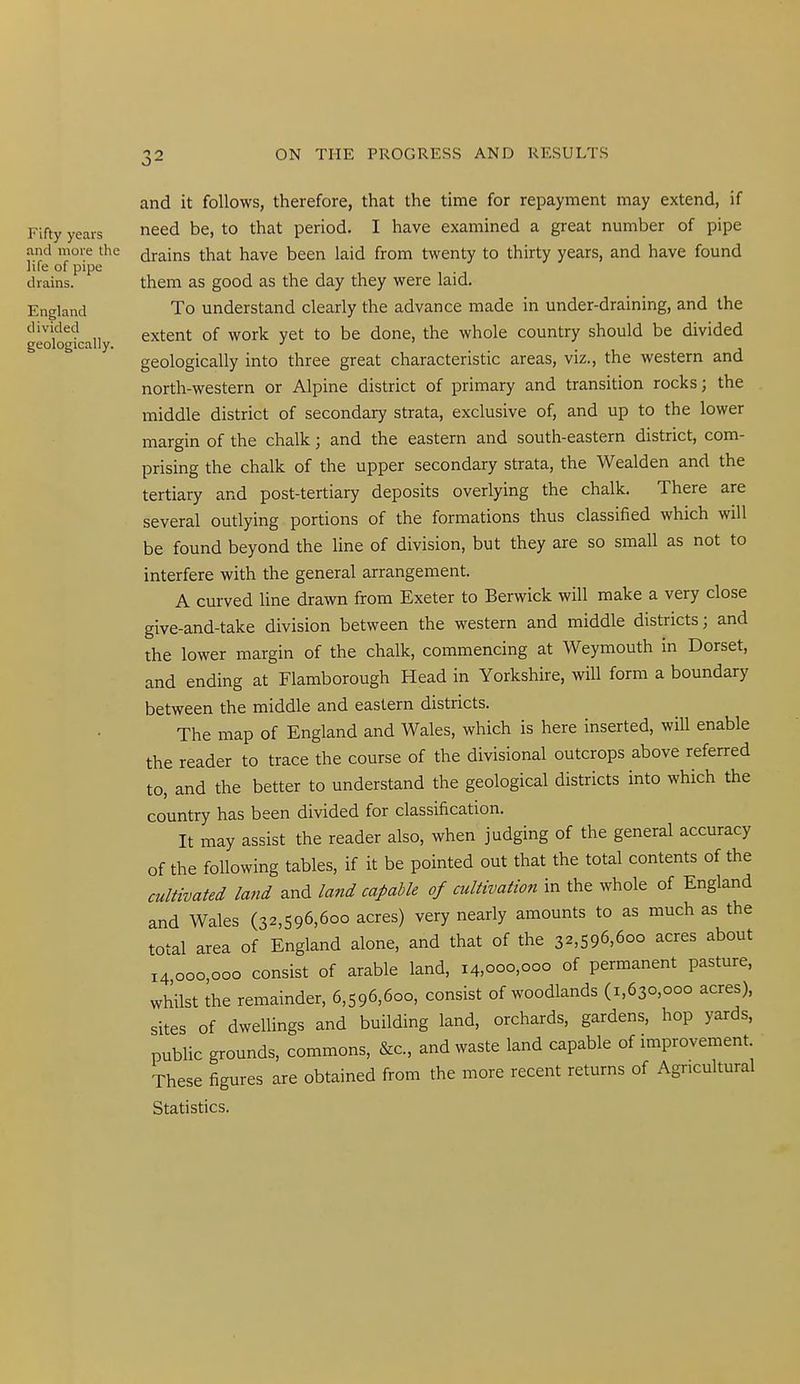 and it follows, therefore, that the time for repayment may extend, if Fifty years need be, to that period. I have examined a great number of pipe and more the drains that have been laid from twenty to thirty years, and have found life of pipe drains. them as good as the day they were laid. England To understand clearly the advance made in under-draining, and the divided extent of work yet to be done, the whole country should be divided geologically. •' i_ j geologically into three great characteristic areas, viz., the western and north-western or Alpine district of primary and transition rocks; the middle district of secondary strata, exclusive of, and up to the lower margin of the chalk; and the eastern and south-eastern district, com- prising the chalk of the upper secondary strata, the Wealden and the tertiary and post-tertiary deposits overlying the chalk. There are several outlying portions of the formations thus classified which will be found beyond the Hne of division, but they are so small as not to interfere with the general arrangement. A curved line drawn from Exeter to Berwick will make a very close give-and-take division between the western and middle districts; and the lower margin of the chalk, commencing at Weymouth in Dorset, and ending at Flamborough Head in Yorkshire, will form a boundary between the middle and eastern districts. The map of England and Wales, which is here inserted, will enable the reader to trace the course of the divisional outcrops above referred to, and the better to understand the geological districts into which the country has been divided for classification. It may assist the reader also, when judging of the general accuracy of the following tables, if it be pointed out that the total contents of the cultivated land and land capable of cultivation in the whole of England and Wales (32,596,600 acres) very nearly amounts to as much as the total area of England alone, and that of the 3^,596,600 acres about 14000,000 consist of arable land, 14,000,000 of permanent pasture, whilst the remainder, 6,596,600, consist of woodlands (1,630,000 acres), sites of dwellings and building land, orchards, gardens, hop yards, public grounds, commons, &c., and waste land capable of improvement These figures are obtained from the more recent returns of Agricultural Statistics.