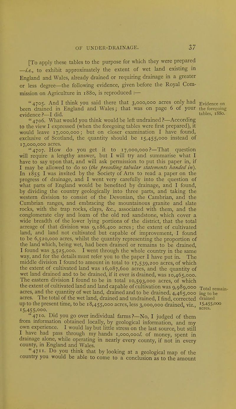 [To apply these tables to the purpose for which they were prepared —i.e., to exhibit approximately the extent of wet land existing in England and Wales, already drained or requiring drainage in a greater or less degree—the following evidence, given before the Royal Com- mission on Agriculture in 1880, is reproduced :— 4705. And I think you said there that 3,000,000 acres only had Evidence on been drained in England and Wales; that was on page 6 of your the foregoing evidence ?—I did. tables, 1880.  4706. What would you think would be left undrained ?—According to the view I expressed (when the foregoing tables were first prepared), it would leave 17,000,000; but on closer examination I have found, exclusive of Scotland, the quantity should be 15,455,000 instead of 17,000,000 acres. 4707. How do you get it to 17,000,000?—That question will require a lengthy answer, but I will try and summarise what I have to say upon that, and will ask permission to put this paper in, if I may be allowed to do so (the preceding tabular statements handed in). In 1855 I was invited by the Society of Arts to read a paper on the progress of drainage, and I went very carefully into the question of what parts of England would be benefited by drainage, and I found, by dividing the country geologically into three parts, and taking the western division to consist of the Devonian, the Cambrian, and the Cumbrian ranges, and embracing the mountainous granite and slate rocks, with the trap rocks, clays, &c., associated with them, and the conglomerate clay and loam of the old red sandstone, which cover a wide breadth of the lower lying portions of the district, that the total acreage of that division was 9,186,400 acres; the extent of cultivated land, and land not cultivated but capable of improvement, I found to be 6,520,000 acres, whilst the quantity representing the proportion of the land which, being wet, had been drained or remains to be drained, I found was 3,525,000. I went through the whole country in the same way, and for the details must refer you to the paper I have put in. The middle division I found to amount in total to 17,539,200 acres, of which the extent of cultivated land was 16,087,600 acres, and the quantity of wet land drained and to be drained, if it ever is drained, was 10,465,000. The eastern division I found to be in total 10,593,000 acres, of which the extent of cultivated land and land capable of cultivation was 9,989,000 i^^.^X acres, and the quantity of wet land, drained and to be drained, 4,465,000 ing to be' acres. The total of the wet land, drained and undrained, I find, corrected drained up to the present time, to be 18,455,000 acres, less 3,000,000 drained, viz., iS.455.ooo 15.455.000- 4710. Did you go over individual farms?—No, I judged of them from information obtained locally, by geological information, and my own experience. I would lay but little stress on the last source, but still I have had pass through my hands 1,000,000/. of money, spent in dramage alone, while operating in nearly every county, if not in every county, in England and Wales. 4711. Do you think that by looking at a geological map of the country you would be able to come to a conclusion as to the amount reniani-