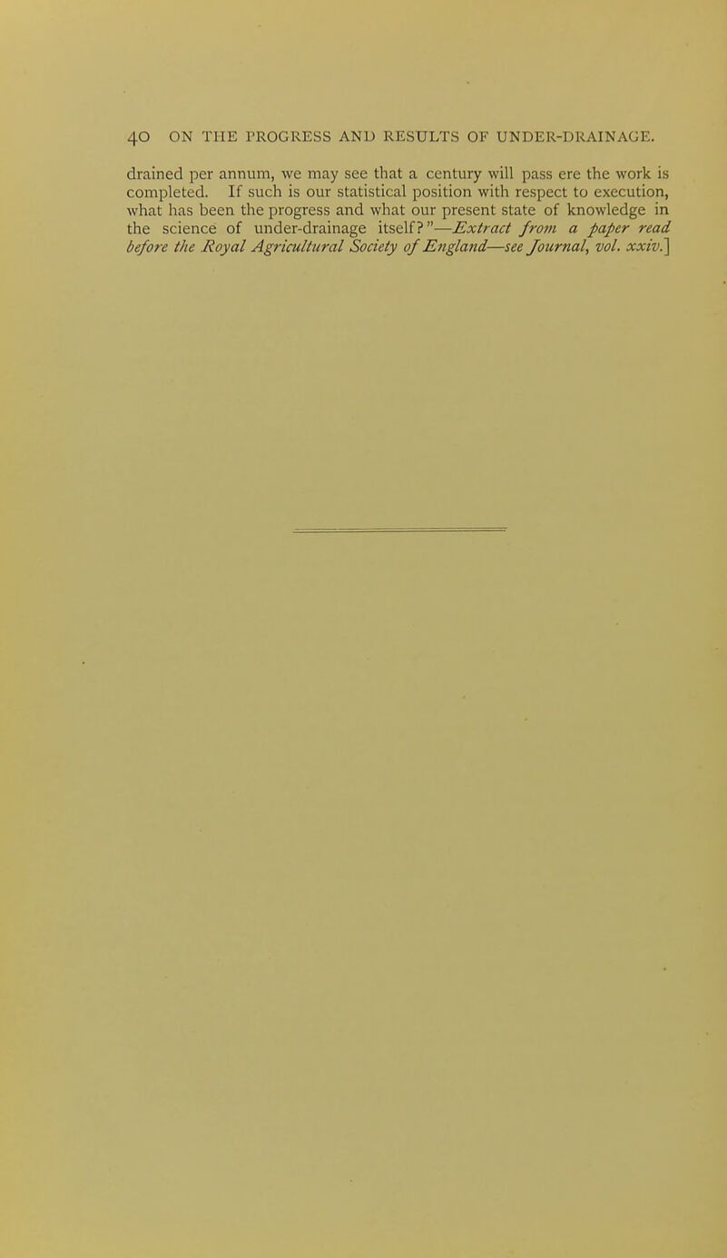 drained per annum, Ave may see that a century will pass ere the work is completed. If such is our statistical position with respect to execution, what has been the progress and what our present state of knowledge in the science of under-drainage itself?—Extract from a paper read before the Royal Agricultural Society of Engla7id—see Journal, vol. xxiv.]