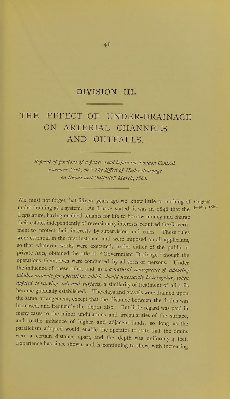 DIVISION III. THE EFFECT OF UNDER-DRAINAGE ON ARTERIAL CHANNELS AND OUTFALLS. Reprint of portions of a paper read before the London Central Farmer^ Club, on The Effect of Under-drainage on Rivers and Outfalls March, 1862. We must not forget that fifteen years ago we knew little or nothing of Original under-draining as a system. As I have stated, it was in 1846 that the P^^' Legislature, having enabled tenants for life to borrow money and charge their estates independently of reversionary interests, required the Govern- ment to protect then: interests by supervision and rules. These rules were essential in the first instance, and were imposed on all applicants, so that whatever works were executed, under either of the public or private Acts, obtained the title of Government Drainage, though the operations themselves were conducted by all sorts of persons. Under the influence of these rules, and as a natural consequence of adopti?ig tabular accounts for operations which should necessarily be irregular, w/mi applied to varying soils and surfaces, a similarity of treatment of all soils became gradually established. The clays and gravels were drained upon the same arrangement, except that the distance between the drains was increased, and frequently the depth also. But little regard was paid in many cases to the minor undulations and irregularities of the surface, and to the influence of higher and adjacent lands, so long as the parallelism adopted would enable the operator to state that the drains were a certain distance apart, and the depth was uniformly 4 feet. Experience has since shown, and is continuing to show, with increasing