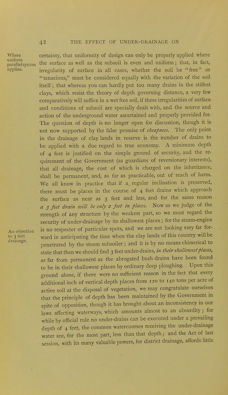 Where certainty, that uniformity of design can only be properly applied where paidldsystem the surface as well as the subsoil is even and uniform; that, in fact, applies. irregularity of surface in all cases, whether the soil be free or  tenacious, must be considered equally with the variation of the soil itself; that whereas you can hardly put too many drains in the stiffest clays, which resist the theory of depth governing distance, a very few comparatively will suffice in a wet free soil, if these irregularities of surface and conditions of subsoil are specially dealt with, and the source and action of the underground water ascertained and properly provided for. The question of depth is no longer open for discussion, though it is not now supported by the false promise of cheapness. The only point in the drainage of clay lands in reserve is the number of drains to be applied with a due regard to true economy. A minimum depth of 4 feet is justified on the simple ground of security, and the re- quirement of the Government (as guardians of reversionary interests), that all drainage, the cost of which is charged on the inheritance, shall be permanent, and, as far as practicable, out of reach of harm. We all know in practice that if a, regular inclination is preserved, there must be places in the course of 4 feet drains which approach the surface as near as 3 feet and less, and for the same reason a 3 feet drain will be only 2 feet in places. Now as we judge of the strength of any structure by the weakest part, so we must regard the security of under-drainage by its shallowest places; for the steam-engine An objection is no respecter of particular spots, and we are not looking very far for- to 3 feet ^ard in anticipating the time when the clay lands of this country will be drainage. penetrated by the steam subsoiler ; and it is by no means chimerical to state that then we should find 3 feet under-drains, in their shallowest places, as far from permanent as the abrogated bush drains have been found to be in their shallowest places by ordinary deep ploughing. Upon this ground alone, if there were no sufficient reason in the fact that every additional inch of vertical depth places from 120 to 140 tons per acre of active soil at the disposal of vegetation, we may congratulate ourselves that the principle of depth has been maintained by the Government in spite of opposition, though it has brought about an inconsistency in our laws affecting waterways, which amounts almost to an absurdity ; for while by official rule no under-drains can be executed under a prevailing depth of 4 feet, the common watercourses receiving the under-drainage water are, for the most part, less than that depth; and the Act of last session, with its many valuable powers, for district drainage, affords little