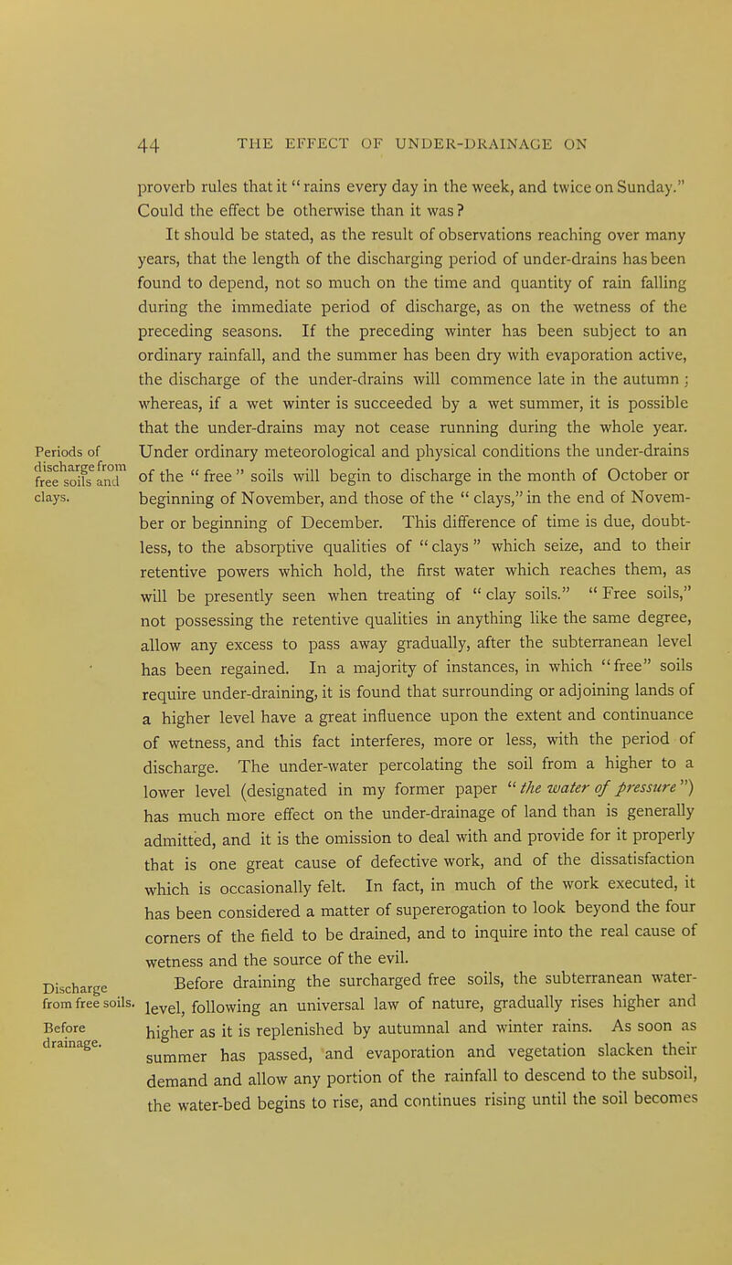 proverb rules that it rains every day in the week, and twice on Sunday. Could the effect be otherwise than it was ? It should be stated, as the result of observations reaching over many years, that the length of the discharging period of under-drains has been found to depend, not so much on the time and quantity of rain falling during the immediate period of discharge, as on the wetness of the preceding seasons. If the preceding winter has been subject to an ordinary rainfall, and the summer has been dry with evaporation active, the discharge of the under-drains will commence late in the autumn ; whereas, if a wet winter is succeeded by a wet summer, it is possible that the under-drains may not cease running during the whole year. Periods of Under ordinary meteorological and physical conditions the under-drains free^soifs^aml of the free soils will begin to discharge in the month of October or clays. beginning of November, and those of the clays, in the end of Novem- ber or beginning of December. This difference of time is due, doubt- less, to the absorptive qualities of clays which seize, and to their retentive powers which hold, the first water which reaches them, as will be presently seen when treating of clay soils. Free soils, not possessing the retentive qualities in anything like the same degree, allow any excess to pass away gradually, after the subterranean level has been regained. In a majority of instances, in which free soils require under-draining, it is found that surrounding or adjoining lands of a higher level have a great influence upon the extent and continuance of wetness, and this fact interferes, more or less, with the period of discharge. The under-water percolating the soil from a higher to a lower level (designated in my former paper the water of pressure'') has much more effect on the under-drainage of land than is generally admitted, and it is the omission to deal with and provide for it properly that is one great cause of defective work, and of the dissatisfaction which is occasionally felt. In fact, in much of the work executed, it has been considered a matter of supererogation to look beyond the four corners of the field to be drained, and to inquire into the real cause of wetness and the source of the evil. Discharge Before draining the surcharged free soils, the subterranean water- from free soils, jg^gj^ following an universal law of nature, gradually rises higher and Before higher as it is replenished by autumnal and winter rains. As soon as drainage. gm^j^gr has passed, and evaporation and vegetation slacken their demand and allow any portion of the rainfall to descend to the subsoil, the water-bed begins to rise, and continues rising until the soil becomes