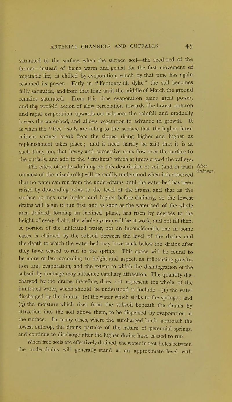 saturated to the surface, when the surface soil—the seed-bed of the farmer—instead of being warm and genial for the first movement of vegetable life, is chilled by evaporation, which by that time has again resumed its power. Early in February fill dyke the soil becomes fully saturated, and from that time until the middle of March the ground remains saturated. From this time evaporation gains great power, and th^ twofold action of slow percolation towards the lowest outcrop and rapid evaporation upwards out-balances the rainfall and gradually lowers the water-bed, and allows vegetation to advance in growth. It is when the free soils are filling to the surface that the higher inter- mittent springs break from the slopes, rising higher and higher as replenishment takes place; and it need hardly be said that it is at such time, too, that heavy and successive rains flow over the surface to the outfalls, and add to the freshets which at times crowd the valleys. The effect of under-draining on this description of soil (and in truth After on most of the mixed soils) will be readily understood when it is observed that no water can run from the under-drains until the water-bed has been raised by descending rains to the level of the drains, and that as the surface springs rose higher and higher before draining, so the lowest drains will begin to run first, and as soon as the water-bed of the whole area drained, forming an inclined plane, has risen by degrees to the height of every drain, the whole system will be at work, and not till then, A portion of the infiltrated water, not an inconsiderable one in some cases, is claimed by the subsoil between the level of the drains and the depth to which the water-bed may have sunk below the drains after they have ceased to run in the spring. This space will be found to be more or less according to height and aspect, as influencing gravita- tion and evaporation, and the extent to which the disintegration of the subsoil by drainage may influence capillary attraction. The quantity dis- charged by the drains, therefore, does not represent the whole of the infiltrated water, which should be understood to include—(i) the water discharged by the drains; (2) the water which sinks to the springs; and (3) the moisture which rises from the subsoil beneath the drains by attraction into the soil above them, to be dispersed by evaporation at the surface. In many cases, where the surcharged lands approach the lowest outcrop, the drains partake of the nature of perennial springs, and continue to discharge after the higher drains have ceased to run. When free soils are effectively drained, the water in test-holes between the under-drains will generally stand at an approximate level with