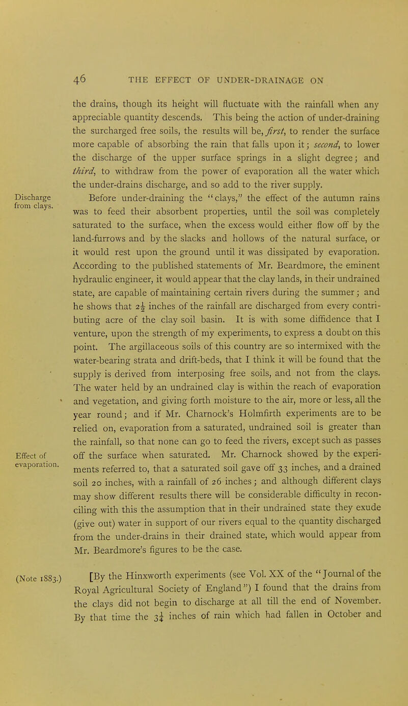 the drains, though its height will fluctuate with the rainfall when any appreciable quantity descends. This being the action of under-draining the surcharged free soils, the results will be, first, to render the surface more capable of absorbing the rain that falls upon it; second, to lower the discharge of the upper surface springs in a slight degree; and third, to withdraw from the power of evaporation all the water which the under-drains discharge, and so add to the river supply. Before under-draining the clays, the effect of the autumn rains was to feed their absorbent properties, until the soil was completely saturated to the surface, when the excess would either flow off by the land-furrows and by the slacks and hollows of the natural surface, or it would rest upon the ground until it was dissipated by evaporation. According to the published statements of Mr. Beardmore, the eminent hydraulic engineer, it would appear that the clay lands, in their undrained state, are capable of maintaining certain rivers during the summer; and he shows that 2^ inches of the rainfall are discharged from every contri- buting acre of the clay soil basin. It is with some diffidence that I venture, upon the strength of my experiments, to express a doubt on this point. The argillaceous soils of this country are so intermixed with the water-bearing strata and drift-beds, that I think it will be found that the supply is derived from interposing free soils, and not from the clays. The water held by an undrained clay is within the reach of evaporation and vegetation, and giving forth moisture to the air, more or less, all the year round; and if Mr. Charnock's Holmfirth experiments are to be relied on, evaporation from a saturated, undrained soil is greater than the rainfall, so that none can go to feed the rivers, except such as passes off the surface when saturated. Mr. Charnock showed by the experi- ments referred to, that a saturated soil gave off 33 inches, and a drained soil 20 inches, with a rainfall of 26 inches; and although different clays may show different results there will be considerable difficulty in recon- ciling with this the assumption that in their undrained state they exude (give out) water in support of our rivers equal to the quantity discharged from the under-drains in their drained state, which would appear from Mr. Beardmore's figures to be the case. [By the Hinxworth experiments (see Vol. XX of the Journal of the Royal Agricultural Society of England) I found that the drains from the clays did not begin to discharge at all till the end of November. By that time the 3^ inches of rain which had fallen in October and