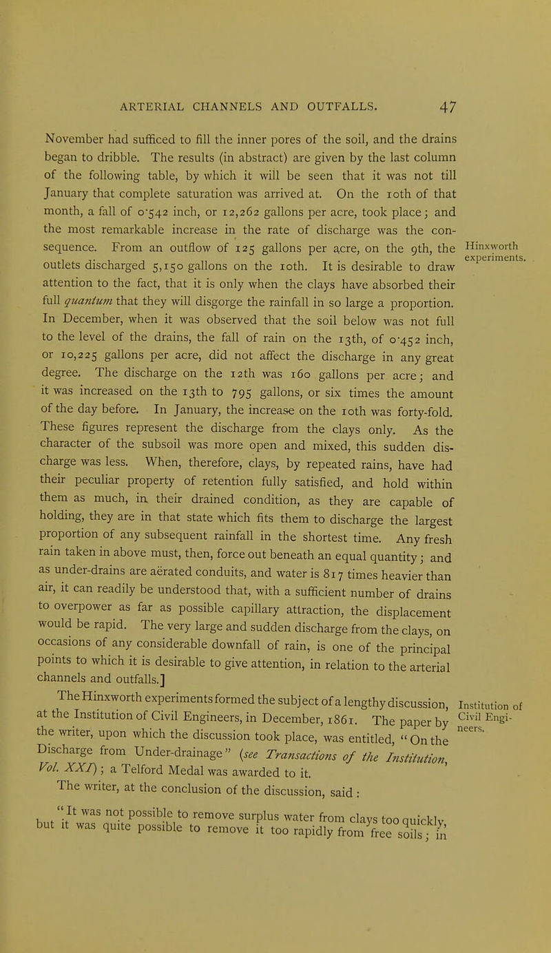 November had sufficed to fill the inner pores of the soil, and the drains began to dribble. The results (in abstract) are given by the last column of the following table, by which it will be seen that it was not till January that complete saturation was arrived at. On the loth of that month, a fall of 0*542 inch, or 12,262 gallons per acre, took place; and the most remarkable increase in the rate of discharge was the con- sequence. From an outflow of 125 gallons per acre, on the 9th, the Hinxworth , ,. , experiments, outlets discharged 5,150 gallons on the loth. It is desirable to draw attention to the fact, that it is only when the clays have absorbed their full qtianium that they will disgorge the rainfall in so large a proportion. In December, when it was observed that the soil below was not full to the level of the drains, the fall of rain on the 13 th, of 0-452 inch, or 10,225 gallons per acre, did not affect the discharge in any great degree. The discharge on the 12th was 160 gallons per acre; and it was increased on the 13th to 795 gallons, or six times the amount of the day before. In January, the increase on the loth was forty-fold. These figures represent the discharge from the clays only. As the character of the subsoil was more open and mixed, this sudden dis- charge was less. When, therefore, clays, by repeated rains, have had their peculiar property of retention fully satisfied, and hold within them as much, in their drained condition, as they are capable of holding, they are in that state which fits them to discharge the largest proportion of any subsequent rainfall in the shortest time. Any fresh rain taken in above must, then, force out beneath an equal quantity; and as under-drains are aerated conduits, and water is 817 times heavier than air, it can readily be understood that, with a sufficient number of drains to overpower as far as possible capillary attraction, the displacement would be rapid. The very large and sudden discharge from the clays, on occasions of any considerable downfall of rain, is one of the principal points to which it is desirable to give attention, in relation to the arterial channels and outfalls.] The Hinxworth experiments formed the subject of a lengthy discussion. Institution of at the Institution of Civil Engineers, in December, 1861. The paper by ^S' the writer, upon which the discussion took place, was entitled, Onthe Discharge from Under-drainage Transactions of the Institution, Vol. XXT); a Telford Medal was awarded to it. The writer, at the conclusion of the discussion, said :  It was not possible to remove surplus water from clays tooquicklv but It was quite possible to remove it too rapidly from freTsoils rS