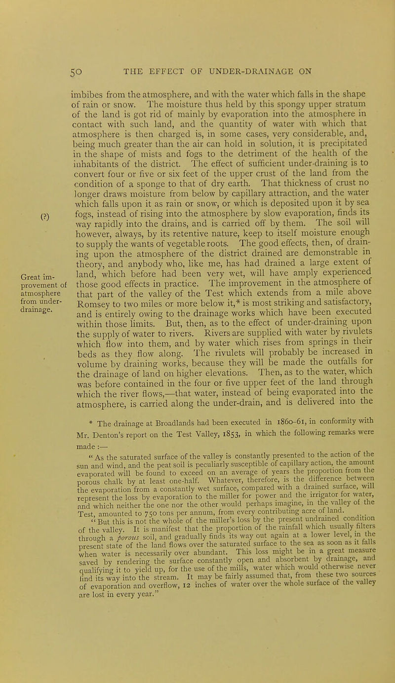(?) Great im- provement of atmosphere from under- drainage. imbibes from the atmosphere, and with the water which falls in the shape of rain or snow. The moisture thus held by this spongy upper stratum of the land is got rid of mainly by evaporation into the atmosphere in contact with such land, and the quantity of water with which that atmosphere is then charged is, in some cases, very considerable, and, being much greater than the air can hold in solution, it is precipitated in the shape of mists and fogs to the detriment of the health of_ the inhabitants of the district. The effect of sufficient under-draining is to convert four or five or six feet of the upper crust of the land from the condition of a sponge to that of dry earth. That thickness of crust no longer draws moisture from below by capillary attraction, and the water which falls upon it as rain or snow, or which is deposited upon it by sea. fogs, instead of rising into the atmosphere by slow evaporation, finds its way rapidly into the drains, and is carried off by them. The soil will however, always, by its retentive nature, keep to itself moisture enough to supply the wants of vegetable roots. The good effects, then, of drain- ing upon the atmosphere of the district drained are demonstrable in theory, and anybody who, like me, has had drained a large extent of land, which before had been very wet, will have amply experienced those good effects in practice. The improvement in the atmosphere of that part of the valley of the Test which extends from a mile above Romsey to two miles or more below it,* is most striking and satisfactory, and is entirely owing to the drainage works which have been executed within those limits. But, then, as to the effect of under-draining upon the supply of water to rivers. Rivers are supplied with water by rivulets which flow into them, and by water which rises from springs in their beds as they flow along. The rivulets will probably be increased in volume by draining works, because they will be made the outfalls for the drainage of land on higher elevations. Then, as to the water, which was before contained in the four or five upper feet of the land through which the river flows,—that water, instead of being evaporated into the atmosphere, is carried along the under-drain, and is delivered into the * The drainage at Broadlands had been executed in 1860-61, in conformity with Mr. Denton's report on the Test Valley, 1853, in which the following remarks were made:—•  As the saturated surface of the valley is constantly presented to the action of the sun and wind, and the peat soil is peculiarly susceptible of capillary acUon, the amount evaporated will be found to exceed on an average of years the proportion from the porous chalk by at least one-half. Whatever, therefore, is the difference between the evaporation from a constantly wet surface, compared with a drained surface, will represent the loss by evaporation to the miller for power and the irrigator for water, and whi-h neither the one nor the other would perhaps imagine, in the valley ol the Test amounted to 750 tons per annum, from every contributing acre of land. _  But this is not the whole of the miller's loss by the present undrained condition of the valley. It is manifest that the proportion of the rainfall which nsual y filters throuch a porous soil, and gradually finds its way out again at a lower level, m the present state of the land flows over the saturated surface to the sea as soon as it falls when water is necessarily over abundant. This loss might be in a great measure saved bv rendering the surface constantly open and absorbent by drainage, and qualifying it to yield up, for the use of the mills, water which would otherwise never find its way into the stream. It may be fairly assumed that from these two sources of evaporation and overflow, 12 inches of water over the whole surface of the valley are lost in every year.