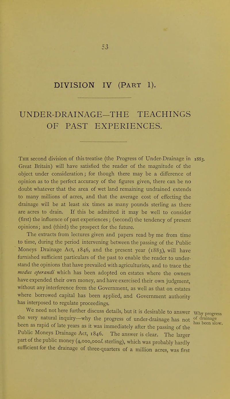 UNDER-DRAINAGE—THE TEACHINGS OF PAST EXPERIENCES. The second division of this treatise (the Progress of Under-Drainage in 1883. Great Britain) will have satisfied the reader of the magnitude of the object under consideration; for though there may be a difference of opinion as to the perfect accuracy of the figures given, there can be no doubt whatever that the area of wet land remaining undrained extends to many millions of acres, and that the average cost of effecting the drainage will be at least six times as many pounds sterling as there are acres to drain. If this be admitted it may be well to consider (first) the influence of past experiences; (second) the tendency of present opinions; and (third) the prospect for the future. The extracts from lectures given and papers read by me from time to time, during the period intervening between the passing of the Public Moneys Drainage Act, 1846, and the present year (1883), will have furnished sufficient particulars of the past to enable the reader to under- stand the opinions that have prevailed with agriculturists, and to trace the modus operandi which has been adopted on estates where the owners have expended their own money, and have exercised their own judgment, without any interference from the Government, as well as that on estates where borrowed capital has been applied, and Government authority has interposed to regulate proceedings. We need not here further discuss details, but it is desirable to answer \vhy progre the very natural inquiry—why the progress of under-drainage has not clrainage been as rapid of late years as it was immediately after the passing of the Public Moneys Drainage Act, 1846. The answer is clear. The larger part of the public money (4,000,000/. sterling), which was probably hardly sufficient for the drainage of three-quarters of a million acres, was first