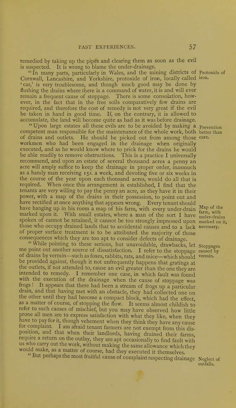 remedied by taking up the pipes and clearing them as soon as the evil is suspected. It is wrong to blame the under-drainage.  In many parts, particularly in Wales, and the mining districts of Cornwall, Lancashire, and Yorkshire, protoxide of iron, locally called 'car,' is very troublesome, and though much good may be done by flushing the drains where there is a command of water, it is and will ever remain a frequent cause of stoppage. There is some consolation, how- ever, in the fact that in the free soils comparatively few drains are required, and therefore the cost of remedy is not very great if the evil be taken in hand in good time. If, on the contrary, it is allowed to accumulate, the land will become quite as bad as it was before drainage.  Upon large estates all these evils are to be avoided by making a competent man responsible for the maintenance of the whole work, both of drains and outlets. He should be picked out from among those workmen who had been engaged in the drainage when originally executed, and as he would know where to prick for the drains he would be able readily to remove obstructions. This is a practice I universally recommend, and upon an estate of several thousand acres a penny an acre will amply suffice to keep the drainage in proper order, inasmuch as a handy man receiving 155. a week, and devoting five or six weeks in the course of the year upon each thousand acres, would do all that is required. When once this arrangement is established, I find that the tenants are very willing to pay the penny an acre, as they have it in their power, with a map of the drains in their possession, to point out and have rectified at once anything that appears wrong. Every tenant should have hanging up in his room a map of his farm, with every under-drain marked upon it. With small estates, where a man of the sort I have spoken of cannot be retained, it cannot be too strongly impressed upon those who occupy drained lands that to accidental causes and to a lack of proper surface treatment is to be attributed the majority of those consequences which they are too apt to consider defects of drainage.  While pointing to these serious, but unavoidable, drawbacks, let me point out another source of dissatisfaction. I refer to the stoppage of drains by vermin—such as foxes, rabbits, rats, and mice—which should be provided against, though it not unfrequently happens that gratings at the outlets, if not attended to, cause an evil greater than the one they are intended to remedy. I remember one case, in which fault was found with the execution of the drainage when the cause of stoppage was frogs ! It appears that there had been a stream of frogs up a particular drain, and that having met with an obstacle, they had collected one on the other until they had become a compact block, which had the effect, as a matter of course, of stopping the flow. It seems almost childish to refer to such causes of mischief, but you may have observed how little prone all men are to express satisfaction with what they like, when they have to pay font, though vehement when they think they have any cause for complaint. I am afraid tenant farmers are not exempt from this dis- position, and that when their landlords, having drained their farms require a return on the outlay, they are apt occasionally to find fault with us who carry out the work, without making the same allowance which they would make, as a matter of course, had they executed it themselves. i3ut perhaps the most fruitful cause of complaint respecting drainage Protoxide of iron. Prevention better than cure. Map of the farm, with under-drains marked on it, necessary. Stoppages caused by vermin. Neglect of outfalls.