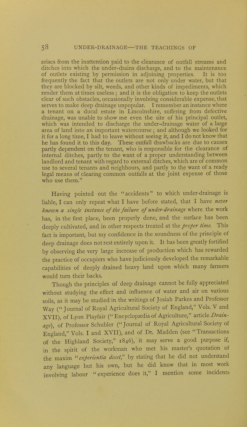 arises from the inattention paid to the clearance of outfall streams and ditches into which the under-drains discharge, and to the maintenance of outlets existing by permission in adjoining properties. It is too frequently the fact that the outlets are not only under water, but that they are blocked by silt, weeds, and other kinds of impediments, which render them at times useless; and it is the obligation to keep the outlets clear of such obstacles, occasionally involving considerable expense, that serves to make deep drainage unpopular. T remember an instance where a tenant on a ducal estate in Lincolnshire, suffering from defective drainage, was unable to show me even the site of his principal outlet, which was intended to discharge the under-drainage water of a large area of land into an important watercourse; and although we looked for it for a long time, I had to leave without seeing it, and I do not know that he has found it to this day. These outfall drawbacks are due to causes partly dependent on the tenant, who is responsible for the clearance of internal ditches, partly to the want of a proper understanding between landlord and tenant with regard to external ditches, which are of common use to several tenants and neighbours, and partly to the want of a ready legal means of clearing common outfalls at the joint expense of those who use them. Having pointed out the accidents to which under-drainage is liable, I can only repeat what I have before stated, that I have never known a single instance of the failure of under-drainage where the work has, in the first place, been properly done, and the surface has been deeply cultivated, and in other respects treated at the proper time. This fact is important, but my confidence in the soundness of the principle of deep drainage does not rest entirely upon it. It has been greatly fortified by observing the very large increase of production which has rewarded the practice of occupiers who have judiciously developed the remarkable capabilities of deeply drained heavy land upon which many farmers would turn their backs. Though the principles of deep drainage cannot be fully appreciated without studying the effect and influence of water and air on various soils, as it may be studied in the writings of Josiah Parkes and Professor Way ( Journal of Royal Agricultural Society of England, Vols. V and XVII), of Lyon Playfair ( Encyclopaedia of Agriculture, article Z>ra/«- age), of Professor Schubler ( Journal of .Royal Agricultural Society of England, Vols. I and XVII), and of Dr. Madden (see Transactions of the Highland Society, 1846), it may serve a good purpose if, in the spirit of the workman who met his master's quotation of the maxim experientia docet, by stating that he did not understand any language but his own, but he did know that in most work involving labour experience does it, I mention some incidents