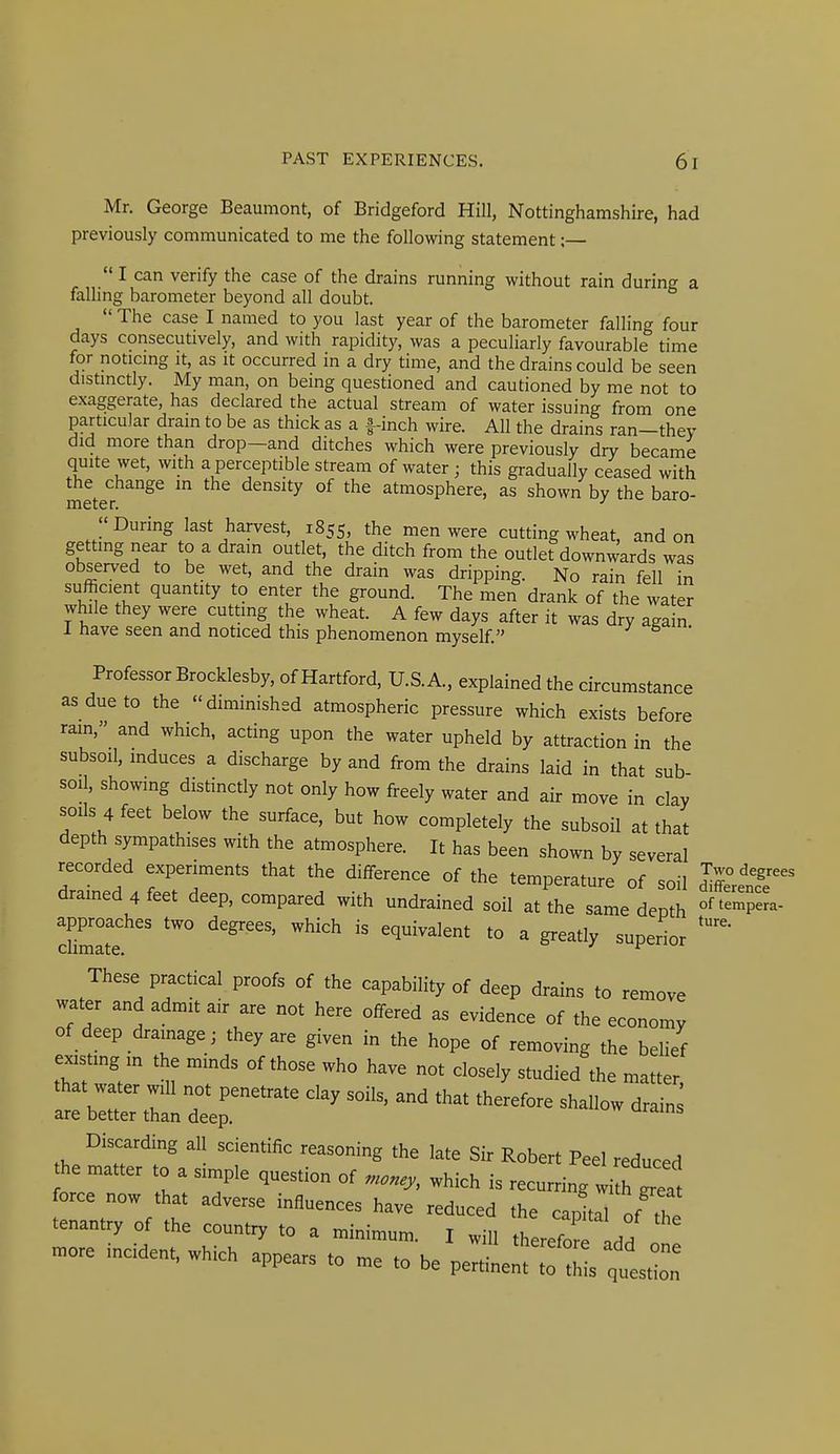 Mr. George Beaumont, of Bridgeford Hill, Nottinghamshire, had previously communicated to me the following statement;— I can verify the case of the drains running without rain during a faUing barometer beyond all doubt. The case I named to you last year of the barometer falling four days consecutively, and with rapidity, was a peculiarly favourable time for noticmg it, as it occurred in a dry time, and the drains could be seen distinctly. My man, on being questioned and cautioned by me not to exaggerate, has declared the actual stream of water issuing from one particular dram to be as thick as a f-inch wire. All the drains ran-thev did more than drop—and ditches which were previously dry became quite wet, with a perceptible stream of water ; this gradually ceased with the change m the density of the atmosphere, as shown by the baro- meter. ^ During last harvest, 1855, the men were cutting wheat, and on getting near to a dram outlet, the ditch from the outlet downwards was observed to be wet, and the drain was dripping. No rain fell in sufficient quantity to enter the ground. The men drank of the water while they were cutting the wheat. A few days after it was dry again 1 have seen and noticed this phenomenon myself. Professor Brocklesby, of Hartford, U.S.A., explained the circumstance as due to the diminished atmospheric pressure which exists before ram, and which, acting upon the water upheld by attraction in the subsoil, induces a discharge by and from the drains laid in that sub- soil, showing distinctly not only how freely water and air move in clay soils 4 feet below the surface, but how completely the subsoil at that depth sympathises with the atmosphere. It has been shown by several recorded experiments that the difference of the temperature of soil Jifferenr drained 4 feet deep, compared with undrained soil at the same depth approaches two degrees, which is equivalent to a greatly superior These practical proofs of the capability of deep drains to remove water and admit air are not here offered as evidence of the economy of deep dramage; they are given in the hope of removing the belief easting m the minds of those who have not closely studied the matter, a^trardtep ''^'^ '''' ^^^^^^^ ^^^^ <^-^- Discarding all scientific reasoning the late Sir Robert Peel reduced he matter to a simple question of „..ey, which is recurring wi f ', force now that adverse influences have reduced the capL of tt tenantry of the country to a minimum. I will therefore Id/ .ore incident. Which appears to me to be pertiL^tllqulZ