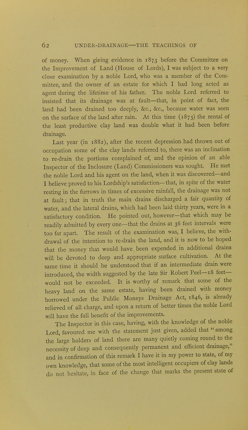 of money. When giving evidence in 1873 before the Committee on the Improvement of Land (House of Lords), I was subject to a very close examination by a noble Lord, who was a member of the Com- mittee, and the owner of an estate for which I had long acted as agent during the lifetime of his father. The noble Lord referred to insisted that its drainage was at fault—that, in point of fact, the land had been drained too deeply, &c., &c., because water was seen on the surface of the land after rain. At this time (1873) the rental of the least productive clay land was double what it had been before drainage. Last year (in 1882), after the recent depression had thrown out of occupation some of the clay lands referred to, there was an inchnation to re-drain the portions complained of, and the opinion of an able Inspector of the Inclosure (Land) Commissioners was sought. He met the noble Lord and his agent on the land, when it was discovered—and I beUeve proved to his Lordship's satisfaction—that, in spite of the water resting in the furrows in times of excessive rainfall, the drainage was not at fault; that in truth the main drains discharged a fair quantity of water, and the lateral drains, which had been laid thirty years, were in a satisfactory condition. He pointed out, however—that which may be readily admitted by every one—that the drains at 36 feet intervals were too far apart. The result of the examination was, I beheve, the with- drawal of the intention to re-drain the land, and it is now to be hoped that the money that would have been expended in additional drains will be devoted to deep and appropriate surface cultivation. At the same time it should be understood that if an intermediate drain were introduced, the width suggested by the late Sir Robert Peel—18 feet- would not be exceeded. It is worthy of remark that some of the heavy land on the same estate, having been drained with money borrowed under the Public Moneys Drainage Act, 1846, is already relieved of all charge, and upon a return of better times the noble Lord will have the full benefit of the improvements. The Inspector in this case, having, with the knowledge of the noble Lord, favoured me with the statement just given, added that among the large holders of land there are many quietly coming round to the necessity of deep and consequently permanent and efficient drainage, and in confirmation of this remark I have it in my power to state, of my own knowledge, that some of the most intelligent occupiers of clay lands do not hesitate, in face of the change that marks the present state of