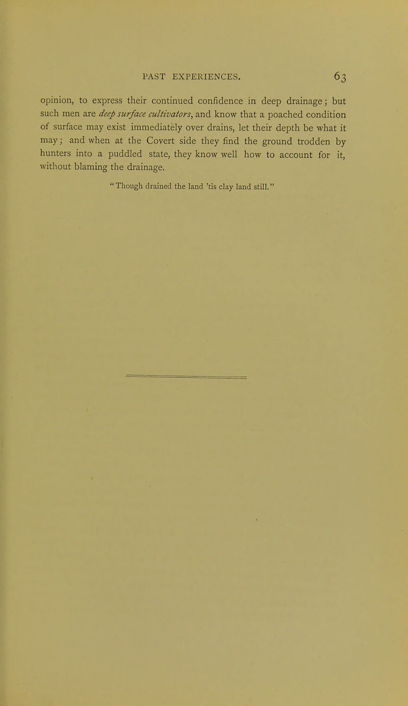 opinion, to express their continued confidence in deep drainage; but such men are deep surface cultivators, and know that a poached condition of surface may exist immediately over drains, let their depth be what it may; and when at the Covert side they find the ground trodden by hunters into a puddled state, they know well how to account for it, without blaming the drainage. Though drained the land 'tis clay land still.