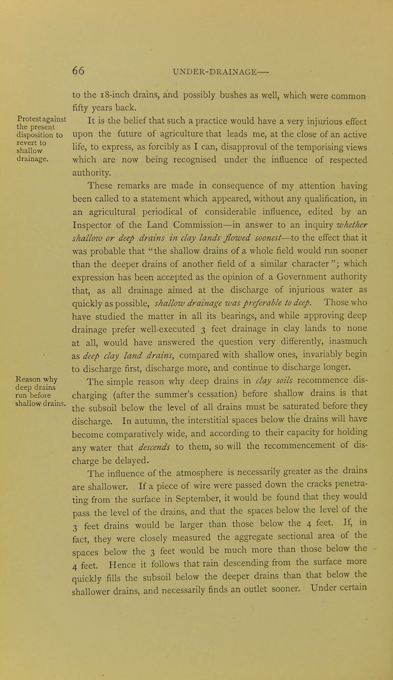 Protest against the present disposition to revert to shallow drainage. Reason why deep drains run before shallow drains. to the 18-inch drains, and possibly bushes as well, which were common fifty years back. It is the belief that such a practice would have a very injurious effect upon the future of agriculture that leads me, at the close of an active life, to express, as forcibly as I can, disapproval of the temporising views which are now being recognised under the influence of respected authority. These remarks are made in consequence of my attention having been called to a statement which appeared, without any qualification, in an agricultural periodical of considerable influence, edited by an Inspector of the Land Commission—in answer to an inquiry whether shallo7V or deep drams in day lands flowed soonest—to the effect that it was probable that the shallow drains of a whole field would run sooner than the deeper drains of another field of a similar character; which expression has been accepted as the opinion of a Government authority that, as all drainage aimed at the discharge of injurious water as quickly as possible, shallow drainage was preferable to deep. Those who have studied the matter in all its bearings, and while approving deep drainage prefer well-executed 3 feet drainage in clay lands to none at all, would have answered the question very differently, inasmuch as deep clay land drains, compared with shallow ones, invariably begin to discharge first, discharge more, and continue to discharge longer. The simple reason why deep drains in clay soils recommence dis- charging (after the summer's cessation) before shallow drains is that the subsoil below the level of all drains must be saturated before they discharge. In autumn, the interstitial spaces below the drains will have become comparatively wide, and according to their capacity for holding any water that descends to them, so will the recommencement of dis- charge be delayed. The influence of the atmosphere is necessarily greater as the drains are shallower. If a piece of wire were passed down the cracks penetra- ting from the surface in September, it would be found that they would pass the level of the drains, and that the spaces below the level of the 3 feet drains would be larger than those below the 4 feet. If, in fact, they were closely measured the aggregate sectional area of the spaces below the 3 feet would be much more than those below the 4 feet. Hence it follows that rain descending from the surface more quickly fills the subsoil below the deeper drains than that below the shallower drains, and necessarily finds an outlet sooner. Under certain