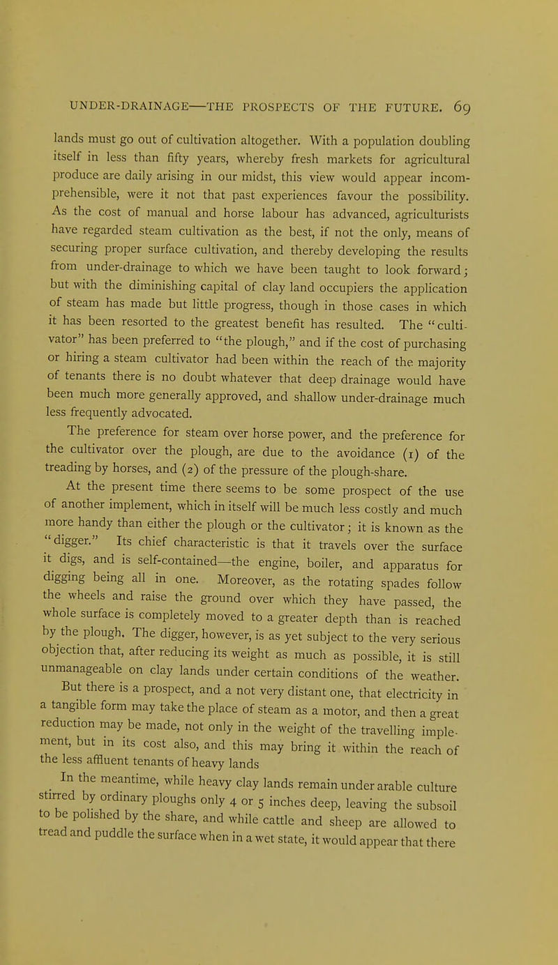 lands must go out of cultivation altogether. With a population doubling itself in less than fifty years, whereby fresh markets for agricultural produce are daily arising in our midst, this view would appear incom- prehensible, were it not that past experiences favour the possibility. As the cost of manual and horse labour has advanced, agriculturists have regarded steam cultivation as the best, if not the only, means of securing proper surface cultivation, and thereby developing the results from under-drainage to which we have been taught to look forward; but with the diminishing capital of clay land occupiers the application of steam has made but little progress, though in those cases in which it has been resorted to the greatest benefit has resulted. The  culti- vator has been preferred to the plough, and if the cost of purchasing or hiring a steam cultivator had been within the reach of the majority of tenants there is no doubt whatever that deep drainage would have been much more generally approved, and shallow under-drainage much less frequently advocated. The preference for steam over horse power, and the preference for the cultivator over the plough, are due to the avoidance (i) of the treading by horses, and (2) of the pressure of the plough-share. At the present time there seems to be some prospect of the use of another implement, which in itself will be much less costly and much more handy than either the plough or the cultivator; it is known as the digger. Its chief characteristic is that it travels over the surface it digs, and is self-contained—the engine, boiler, and apparatus for digging being all in one. Moreover, as the rotating spades follow the wheels and raise the ground over which they have passed, the whole surface is completely moved to a greater depth than is reached by the plough. The digger, however, is as yet subject to the very serious objection that, after reducing its weight as much as possible, it is still unmanageable on clay lands under certain conditions of the weather. But there is a prospect, and a not very distant one, that electricity in a tangible form may take the place of steam as a motor, and then a great reduction may be made, not only in the weight of the travelling imple- ment, but in its cost also, and this may bring it within the reach of the less affluent tenants of heavy lands _ In the meantime, while heavy clay lands remain under arable culture stirred by ordinary ploughs only 4 or 5 inches deep, leaving the subsoil to be polished by the share, and while cattle and sheep are allowed to tread and puddle the surface when in a wet state, it would appear that there