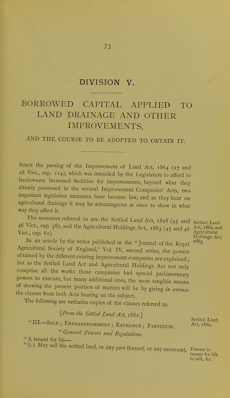 DIVISION V. BORROWED CAPITAL APPLIED TO LAND DRAINAGE AND OTHER IMPROVEMENTS, AND THE COURSE TO BE ADOPTED TO OBTAIN IT. Since the passing of the Improvement of Land Act, 1864 (27 and 28 Vict., cap. 114), which was intended by the Legislature to afford to landowners increased facilities for improvements, beyond what they already possessed in the several Improvement Companies' Acts, two important legislative measures have become law, and as they belr on agricultural drainage it may be advantageous at once to show in what way they affect it. The measures referred to are the Settled Land Act, 1828 (45 and Settled Land 46 Vict, cap. 38), and the Agricultural Holdings Act, 188^ (47 and 46 1882, and Vict., cap. 61). V. \ / f Agricultural ^ ^ Holdings Act, In an article by the writer pubUshed in the Journal of the Royal Agricultural Society of England, Vol. IV, second series, the powers obtained by the different existing improvement companies are explained • but as the Settled Land Act and Agricultural Holdings Act not only comprise all the works those companies had special parliamentary powers to execute, but many additional ones, the most tangible means of showing the present position of matters will be by giving in extcnso the clauses from both Acts bearing on the subject. The following are verbatim copies of the clauses referred to. {From the Settled Latid Act, 1882.] TTT Qatt, -c Settled Land liL—bALE; Enfranchisement; Exchange; Partition. '^^2.  General Powers a?id Regulations. A tenant for life—  (i.) May sell the settled land, or any part thereof, or any easement. Powers to tenant for life to sell, &c.