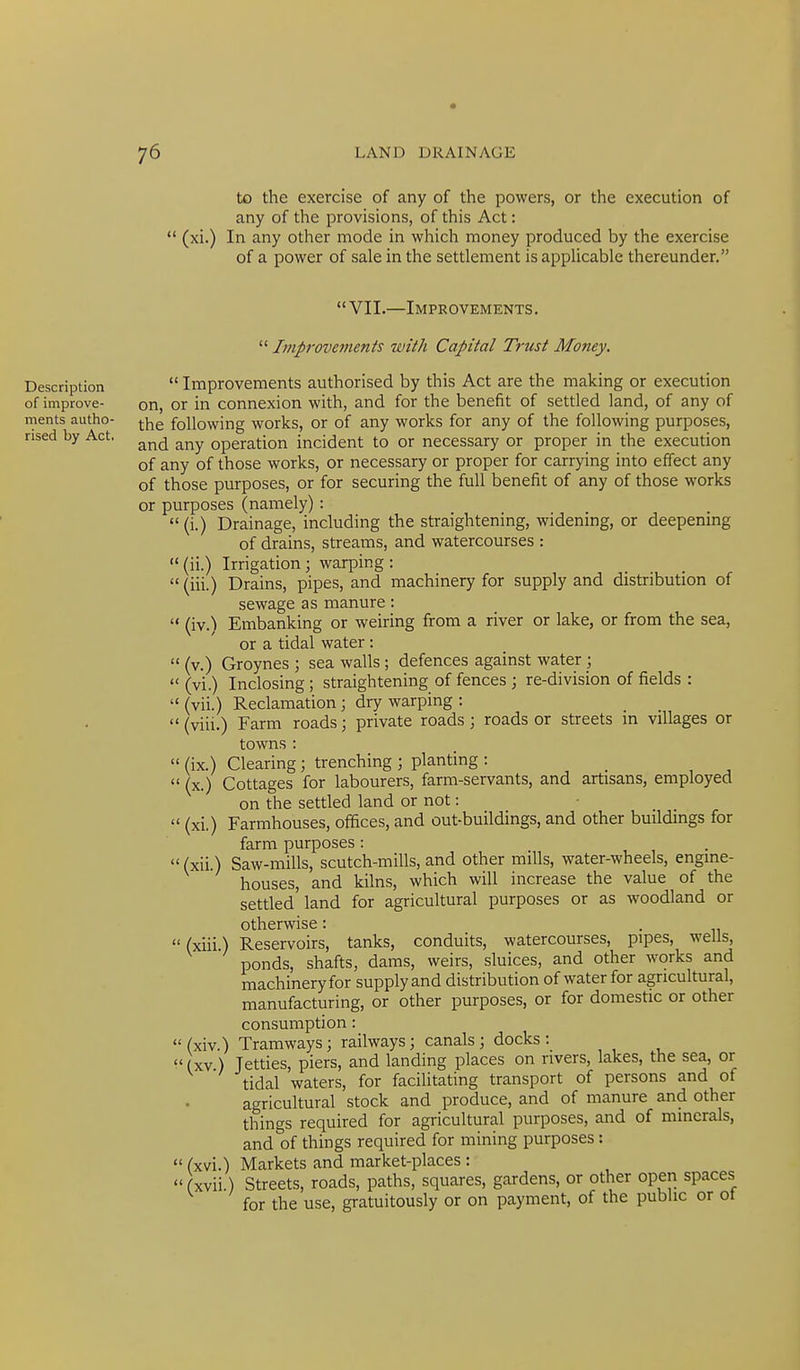 to the exercise of any of the powers, or the execution of any of the provisions, of this Act: (xi.) In any other mode in which money produced by the exercise of a power of sale in the settlement is applicable thereunder, VII.—Improvements. Description of improve- ments autho- rised by Act, Improvements with Capital Trust Money. Improvements authorised by this Act are the making or execution on, or in connexion with, and for the benefit of settled land, of any of the following works, or of any works for any of the following purposes, and any operation incident to or necessary or proper in the execution of any of those works, or necessary or proper for carrying into effect any of those purposes, or for securing the full benefit of any of those works or purposes (namely): (i.) Drainage, including the straightening, widening, or deepening of drains, streams, and watercourses : (ii.) Irrigation; warping : (iii.) Drains, pipes, and machinery for supply and distribution of sewage as manure: (iv.) Embanking or weiring from a river or lake, or from the sea, or a tidal water: (v.) Groynes ; sea walls ; defences against water ; (vi.) Inclosing ; straightening of fences ; re-division of fields : (vii.) Reclamation ; dry warping : (viii.) Farm roads; private roads ; roads or streets in villages or towns : (ix.) Clearing; trenching ; planting : (x.) Cottages for labourers, farm-servants, and artisans, employed on the settled land or not: (xi.) Farmhouses, offices, and out-buildings, and other buildings for farm purposes : (xii.) Saw-mills, scutch-mills, and other mills, water-wheels, engine- houses, and kilns, which will increase the value of the settled land for agricultural purposes or as woodland or otherwise: Reservoirs, tanks, conduits, watercourses, pipes, wells, ponds, shafts, dams, weirs, sluices, and other works and machinery for supply and distribution of water for agricultural, manufacturing, or other purposes, or for domestic or other consumption : (xiv.) Tramways; railways; canals; docks: ^' (XV) Jetties, piers, and landing places on rivers, lakes, the sea, or tidal waters, for facilitating transport of persons and of agricultural stock and produce, and of manure and other things required for agricultural purposes, and of minerals, and of things required for mining purposes: (xvi.) Markets and market-places : (xvii.) Streets, roads, paths, squares, gardens, or other open spaces for the use, gratuitously or on payment, of the public or ol (xui.)