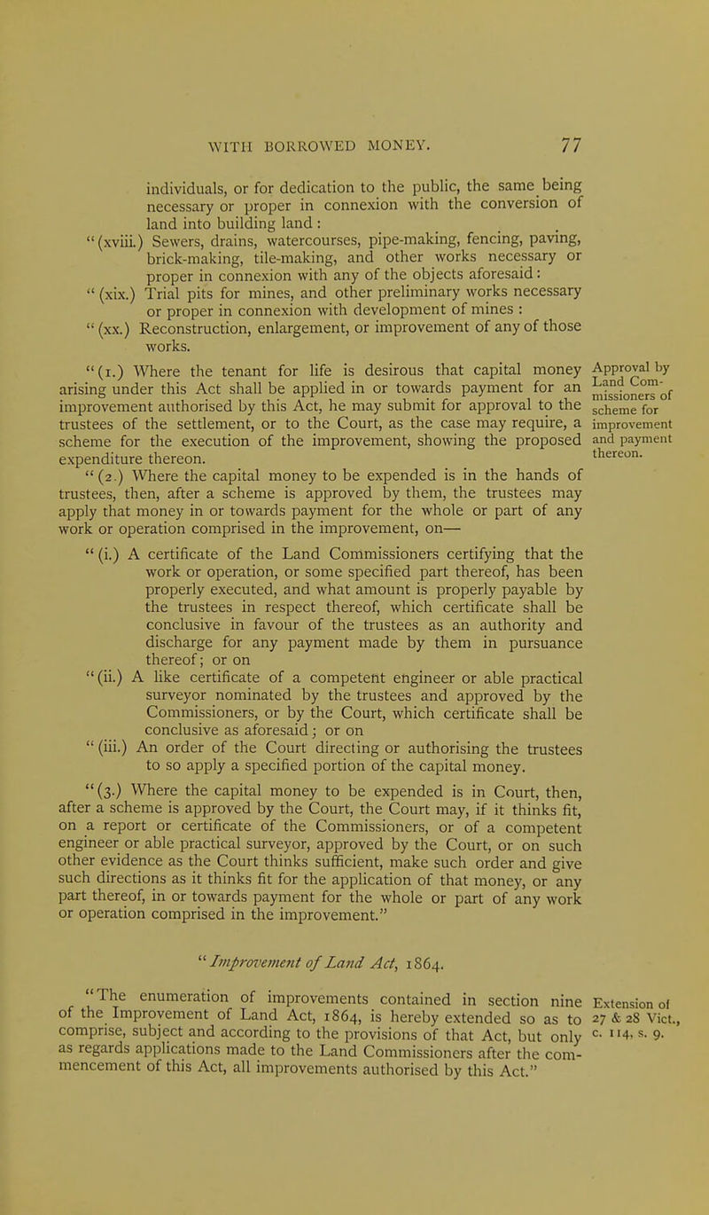 individuals, or for dedication to the public, the same_ being necessary or proper in connexion with the conversion of land into building land : (xviii.) Sewers, drains, watercourses, pipe-making, fencing, paving, brick-making, tile-making, and other works necessary or proper in connexion with any of the objects aforesaid: (xix.) Trial pits for mines, and other preliminary works necessary or proper in connexion with development of mines : (xx.) Reconstruction, enlargement, or improvement of any of those works. (i.) Where the tenant for life is desirous that capital money arising under this Act shall be applied in or towards payment for an improvement authorised by this Act, he may submit for approval to the trustees of the settlement, or to the Court, as the case may require, a scheme for the execution of the improvement, showing the proposed expenditure thereon. (2.) Where the capital money to be expended is in the hands of trustees, then, after a scheme is approved by them, the trustees may apply that money in or towards payment for the whole or part of any work or operation comprised in the improvement, on— (i.) A certificate of the Land Commissioners certifying that the work or operation, or some specified part thereof, has been properly executed, and what amount is properly payable by the trustees in respect thereof, which certificate shall be conclusive in favour of the trustees as an authority and discharge for any payment made by them in pursuance thereof; or on (ii.) A Hke certificate of a competent engineer or able practical surveyor nominated by the trustees and approved by the Commissioners, or by the Court, which certificate shall be conclusive as aforesaid; or on (iii.) An order of the Court directing or authorising the trustees to so apply a specified portion of the capital money. (3.) Where the capital money to be expended is in Court, then, after a scheme is approved by the Court, the Court may, if it thinks fit, on a report or certificate of the Commissioners, or of a competent engineer or able practical surveyor, approved by the Court, or on such other evidence as the Court thinks sufficient, make such order and give such directions as it thinks fit for the application of that money, or any part thereof, in or towards payment for the whole or part of any work or operation comprised in the improvement. Approval by Land Com- missioners of scheme for improvement and payment thereon. Ittiprovement of Lajid Ad, 1864. The enumeration of improvements contained in section nine Extension of of the Improvement of Land Act, 1864, is hereby extended so as to 27 & 28 Vict., comprise, subject and according to the provisions of that Act, but only 4, s. 9. as regards applications made to the Land Commissioners after the com- mencement of this Act, all improvements authorised by this Act.