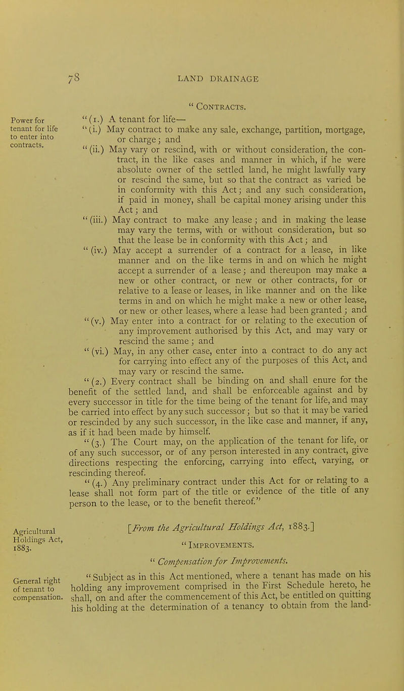 Power for tenant for life to enter into contracts.  (iv.)  Contracts. (i.) A tenant for life— (i.) May contract to make any sale, exchange, partition, mortgage, or charge; and  (ii.) May vary or rescind, with or without consideration, the con- tract, in the like cases and manner in which, if he were absolute owner of the settled land, he might lawfully vary or rescind the same, but so that the contract as varied be in conformity with this Act; and any such consideration, if paid in money, shall be capital money arising under this Act; and (iii.) May contract to make any lease ; and in making the lease may vary the terms, with or without consideration, but so that the lease be in conformity with this Act; and May accept a surrender of a contract for a lease, in like manner and on the like terms in and on which he might accept a surrender of a lease; and thereupon may make a new or other contract, or new or other contracts, for or relative to a lease or leases, in like manner and on the like terms in and on which he might make a new or other lease, or new or other leases, where a lease had been granted ; and (v.) May enter into a contract for or relating to the execution of any improvement authorised by this Act, and may vary or rescind the same ; and May, in any other case, enter into a contract to do any act for carrying into effect any of the purposes of this Act, and may vary or rescind the same. (2.) Every contract shall be binding on and shall enure for the benefit of the settled land, and shall be enforceable against and by every successor in tide for the time being of the tenant for life, and may be carried into effect by any such successor; but so that it may be varied or rescinded by any such successor, in the like case and manner, if any, as if it had been made by himself (3.) The Court may, on the application of the tenant for life, or of any such successor, or of any person interested in any contract, give directions respecting the enforcing, carrying into effect, varying, or rescinding thereof.  (4.) Any preliminary contract under this Act for or relating to a lease shall not form part of the title or evidence of the title of any person to the lease, or to the benefit thereof (vi.) Agricultural Holdings Act, 1883. General right of tenant to compensation. l^From the Agricultural Holdings Act, 1883.]  Improvements.  Compe7isation for Improvetnents.  Subject as in this Act mentioned, where a tenant has made on his holding any improvement comprised in the First Schedule hereto, he shall, on and after the commencement of this Act, be entitled on quittmg his holding at the determination of a tenancy to obtain from the land-