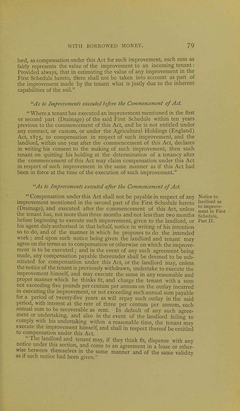 lord, as compensation under this Act for such improvement, such sum as fairly represents the value of the improvement to an incoming tenant: Provided always, that in estimating the value of any improvement in the First Schedule hereto, there shall not be taken into account as part of the improvement made by the tenant what is justly due to the inherent capabilities of the soil. As to Improvements executed before the Commencement of Act.  Where a tenant has executed an improvement mentioned in the first or second part (Drainage) of the said First Schedule within ten years previous to the commencement of this Act, and he is not entitled under any contract, or custom, or under the Agricultural Holdings (England) Act, 1875, to compensation in respect of such improvement, and the landlord, within one year after the commencement of this Act, declares in writing his consent to the making of such improvement, then such tenant on quitting his holding at the determination of a tenancy after the commencement of this Act may claim compensation under this Act in respect of such improvement in the same manner as if this Act had been in force at the time of the execution of such improvement. As to Improvements executed after the Commencement of Act.  Compensation under this Act shall not be payable in respect of any improvement mentioned in the second part of the First Schedule hereto (Drainage), and executed after the commencement of this Act, unless the tenant has, not more than three months and not less than two months before beginning to execute such improvement, given to the landlord, or his agent duly authorised in that behalf, notice in writing of his intention so to do, and of the manner in which he proposes to do the intended work; and upon such notice being given the landlord and tenant may agree on the terms as to compensation or otherwise on which the improve- ment is to be executed; and in the event of any such agreement being made, any compensation payable thereunder shall be deemed to be sub- stituted for compensation under this Act, or the landlord may, unless the notice of the tenant is previously withdrawn, undertake to execute the improvement himself, and may execute the same in any reasonable and proper manner which he thinks fit, and charge the tenant with a sum not exceeding five pounds per centum per annum on the outlay incurred in executing the improvement, or not exceeding such annual sum payable for a period of twenty-five years as will repay such outlay in the said period, with interest at the rate of three per centum per annum, such annual sum to be recoverable as rent. In default of any such agree- ment or undertaking, and also in the event of the landlord failing to comply with his undertaking within a reasonable time, the tenant may execute the improvement himself, and shall in respect thereof be entitled to compensation under this Act.  The landlord and tenant may, if they think fit, dispense with any notice under this section, and come to an agreement in a lease or other- wise between themselves in the same manner and of the same validity as if such notice had been given. Notice to landlord as to improve- ment in First Schedule, Part II.