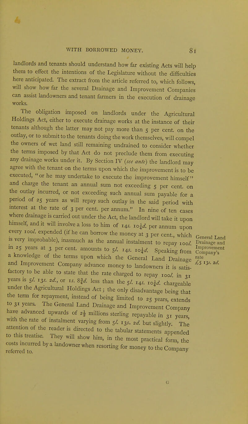 landlords and tenants should understand how far existing Acts will help them to efFect the intentions of the Legislature without the difficulties here anticipated. The extract from the article referred to, which follows, will show how far the several Drainage and Improvement Companies can assist landowners and tenant farmers in the execution of drainage works. The obligation imposed on landlords under the Agricultural Holdings Act, either to execute drainage works at the instance of their tenants although the latter may not pay more than 5 per cent, on the outlay, or to submit to the tenants doing the work themselves, will compel the owners of wet land still remaining undrained to consider whether the terms imposed by that Act do not preclude them from executing any drainage works under it. By Section IV {see ante) the landlord may agree with the tenant on the terms upon which the improvement is to be executed, or he may undertake to execute the improvement himself and charge the tenant an annual sum not exceeding 5 per cent, on the outlay incurred, or not exceeding such annual sum payable for a period of 25 years as will repay such outlay in the said period with interest at the rate of 3 per cent, per annum. In nine of ten cases where drainage is carried out under the Act, the landlord wiU take it upon himself, and it will involve a loss to him of 14^. 10^^. per annum upon every 100/. expended (if he can borrow the money at 3 per cent., which Gener.1 L.nH IS very improbable), inasmuch as the annual instalment to repay 100/. cSge and m 25 years at 3 per cent, amounts to 5/. 14^. loi^. Speaking from cZp^X' a knowledge of the terms upon which the General Land Drainage T and Improvement Company advance money to landowners it is satis factory to be able to state that the rate charged to repay 100/ in ^51 years is 5/. 13^. 2^., or i.. ^d. less than the 5/. 14.. ro\d. chargeable under the Agricultural Holdings Act; the only disadvantage being that the term for repayment, instead of being limited to 25 years, extends to 31 years. The General Land Drainage and Improvement Company have advanced upwards of 2\ millions sterling repayable in 31 years with the rate of instalment varying from 5/. 13.. ^d. but slightly The attention of the reader is directed to the tabular statements appended to this treatise They will show him, in the most practical form, the ret™ nioney to the Company G